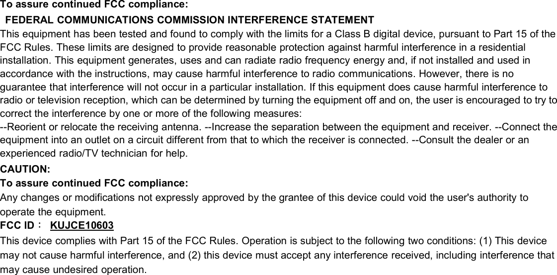 To assure continued FCC compliance:FEDERAL COMMUNICATIONS COMMISSION INTERFERENCE STATEMENTThis equipment has been tested and found to comply with the limits for a Class B digital device, pursuant to Part 15 of theFCC Rules. These limits are designed to provide reasonable protection against harmful interference in a residentialinstallation. This equipment generates, uses and can radiate radio frequency energy and, if not installed and used inaccordance with the instructions, may cause harmful interference to radio communications. However, there is noguarantee that interference will not occur in a particular installation. If this equipment does cause harmful interference toradio or television reception, which can be determined by turning the equipment off and on, the user is encouraged to try tocorrect the interference by one or more of the following measures:--Reorient or relocate the receiving antenna. --Increase the separation between the equipment and receiver. --Connect theequipment into an outlet on a circuit different from that to which the receiver is connected. --Consult the dealer or anexperienced radio/TV technician for help.CAUTION:To assure continued FCC compliance:Any changes or modifications not expressly approved by the grantee of this device could void the user&apos;s authority tooperate the equipment.FCC ID：KUJCE10603This device complies with Part 15 of the FCC Rules. Operation is subject to the following two conditions: (1) This devicemay not cause harmful interference, and (2) this device must accept any interference received, including interference thatmay cause undesired operation.