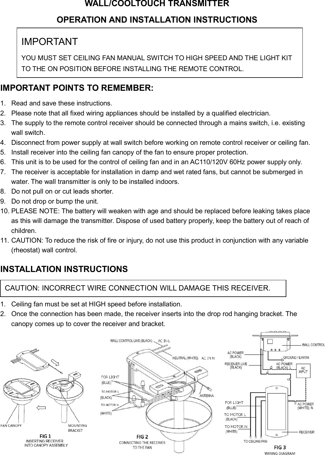 WALL/COOLTOUCH TRANSMITTEROPERATION AND INSTALLATION INSTRUCTIONS(Please keep this instruction pamphlet.)IMPORTANT POINTS TO REMEMBER:1. Read and save these instructions.2. Please note that all fixed wiring appliances should be installed by a qualified electrician.3. The supply to the remote control receiver should be connected through a mains switch, i.e. existingwall switch.4. Disconnect from power supply at wall switch before working on remote control receiver or ceiling fan.5. Install receiver into the ceiling fan canopy of the fan to ensure proper protection.6. This unit is to be used for the control of ceiling fan and in an AC110/120V 60Hz power supply only.7. The receiver is acceptable for installation in damp and wet rated fans, but cannot be submerged inwater. The wall transmitter is only to be installed indoors.8. Do not pull on or cut leads shorter.9. Do not drop or bump the unit.10. PLEASE NOTE: The battery will weaken with age and should be replaced before leaking takes placeas this will damage the transmitter. Dispose of used battery properly, keep the battery out of reach ofchildren.11. CAUTION: To reduce the risk of fire or injury, do not use this product in conjunction with any variable(rheostat) wall control.INSTALLATION INSTRUCTIONS1. Ceiling fan must be set at HIGH speed before installation.2. Once the connection has been made, the receiver inserts into the drop rod hanging bracket. Thecanopy comes up to cover the receiver and bracket.CAUTION: INCORRECT WIRE CONNECTION WILL DAMAGE THIS RECEIVER.IMPORTANTYOU MUST SET CEILING FAN MANUAL SWITCH TO HIGH SPEED AND THE LIGHT KITTO THE ON POSITION BEFORE INSTALLING THE REMOTE CONTROL.