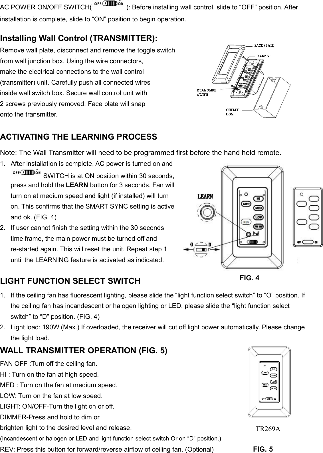 AC POWER ON/OFF SWITCH( ): Before installing wall control, slide to “OFF” position. Afterinstallation is complete, slide to “ON” position to begin operation.Installing Wall Control (TRANSMITTER):Remove wall plate, disconnect and remove the toggle switchfrom wall junction box. Using the wire connectors,make the electrical connections to the wall control(transmitter) unit. Carefully push all connected wiresinside wall switch box. Secure wall control unit with2 screws previously removed. Face plate will snaponto the transmitter.ACTIVATING THE LEARNING PROCESSNote: The Wall Transmitter will need to be programmed first before the hand held remote.1. After installation is complete, AC power is turned on andSWITCH is at ON position within 30 seconds,press and hold the LEARN button for 3 seconds. Fan willturn on at medium speed and light (if installed) will turnon. This confirms that the SMART SYNC setting is activeand ok. (FIG. 4)2. If user cannot finish the setting within the 30 secondstime frame, the main power must be turned off andre-started again. This will reset the unit. Repeat step 1until the LEARNING feature is activated as indicated.LIGHT FUNCTION SELECT SWITCH1. If the ceiling fan has fluorescent lighting, please slide the “light function select switch” to “O” position. Ifthe ceiling fan has incandescent or halogen lighting or LED, please slide the “light function selectswitch” to “D” position. (FIG. 4)2. Light load: 190W (Max.) If overloaded, the receiver will cut off light power automatically. Please changethe light load.WALL TRANSMITTER OPERATION (FIG. 5)FAN OFF :Turn off the ceiling fan.HI : Turn on the fan at high speed.MED : Turn on the fan at medium speed.LOW: Turn on the fan at low speed.LIGHT: ON/OFF-Turn the light on or off.DIMMER-Press and hold to dim orbrighten light to the desired level and release.(Incandescent or halogen or LED and light function select switch Or on “D” position.)REV: Press this button for forward/reverse airflow of ceiling fan. (Optional) FIG. 5FIG. 4TR269A