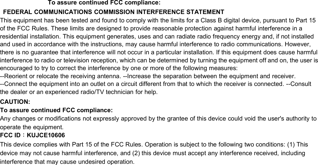 To assure continued FCC compliance:FEDERAL COMMUNICATIONS COMMISSION INTERFERENCE STATEMENTThis equipment has been tested and found to comply with the limits for a Class B digital device, pursuant to Part 15of the FCC Rules. These limits are designed to provide reasonable protection against harmful interference in aresidential installation. This equipment generates, uses and can radiate radio frequency energy and, if not installedand used in accordance with the instructions, may cause harmful interference to radio communications. However,there is no guarantee that interference will not occur in a particular installation. If this equipment does cause harmfulinterference to radio or television reception, which can be determined by turning the equipment off and on, the user isencouraged to try to correct the interference by one or more of the following measures:--Reorient or relocate the receiving antenna. --Increase the separation between the equipment and receiver.--Connect the equipment into an outlet on a circuit different from that to which the receiver is connected. --Consultthe dealer or an experienced radio/TV technician for help.CAUTION:To assure continued FCC compliance:Any changes or modifications not expressly approved by the grantee of this device could void the user&apos;s authority tooperate the equipment.FCC ID：KUJCE10606This device complies with Part 15 of the FCC Rules. Operation is subject to the following two conditions: (1) Thisdevice may not cause harmful interference, and (2) this device must accept any interference received, includinginterference that may cause undesired operation.