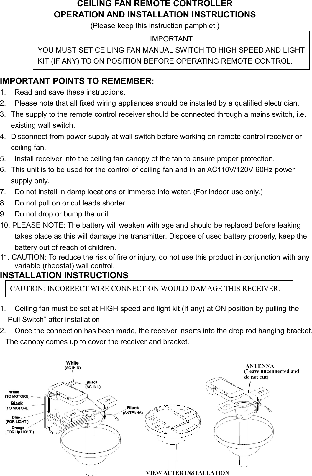 CEILING FAN REMOTE CONTROLLEROPERATION AND INSTALLATION INSTRUCTIONS(Please keep this instruction pamphlet.)IMPORTANT POINTS TO REMEMBER:1. Read and save these instructions.2. Please note that all fixed wiring appliances should be installed by a qualified electrician.3. The supply to the remote control receiver should be connected through a mains switch, i.e.existing wall switch.4. Disconnect from power supply at wall switch before working on remote control receiver orceiling fan.5. Install receiver into the ceiling fan canopy of the fan to ensure proper protection.6. This unit is to be used for the control of ceiling fan and in an AC110V/120V 60Hz powersupply only.7. Do not install in damp locations or immerse into water. (For indoor use only.)8. Do not pull on or cut leads shorter.9. Do not drop or bump the unit.10. PLEASE NOTE: The battery will weaken with age and should be replaced before leakingtakes place as this will damage the transmitter. Dispose of used battery properly, keep thebattery out of reach of children.11. CAUTION: To reduce the risk of fire or injury, do not use this product in conjunction with anyvariable (rheostat) wall control.INSTALLATION INSTRUCTIONS1. Ceiling fan must be set at HIGH speed and light kit (If any) at ON position by pulling the“Pull Switch” after installation.2. Once the connection has been made, the receiver inserts into the drop rod hanging bracket.The canopy comes up to cover the receiver and bracket.IMPORTANTYOU MUST SET CEILING FAN MANUAL SWITCH TO HIGH SPEED AND LIGHTKIT (IF ANY) TO ON POSITION BEFORE OPERATING REMOTE CONTROL.CAUTION: INCORRECT WIRE CONNECTION WOULD DAMAGE THIS RECEIVER.