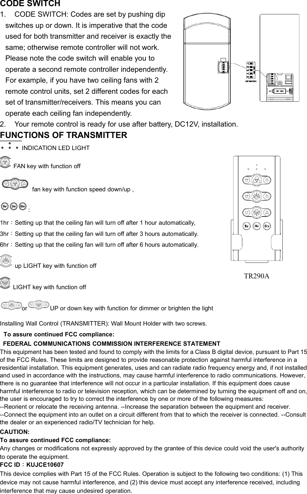 CODE SWITCH1. CODE SWITCH: Codes are set by pushing dipswitches up or down. It is imperative that the codeused for both transmitter and receiver is exactly thesame; otherwise remote controller will not work.Please note the code switch will enable you tooperate a second remote controller independently.For example, if you have two ceiling fans with 2remote control units, set 2 different codes for eachset of transmitter/receivers. This means you canoperate each ceiling fan independently.2. Your remote control is ready for use after battery, DC12V, installation.FUNCTIONS OF TRANSMITTERINDICATION LED LIGHTFAN key with function offfan key with function speed down/up ,:1hr：Setting up that the ceiling fan will turn off after 1 hour automatically,3hr：Setting up that the ceiling fan will turn off after 3 hours automatically.6hr：Setting up that the ceiling fan will turn off after 6 hours automatically.up LIGHT key with function offLIGHT key with function offor UP or down key with function for dimmer or brighten the lightInstalling Wall Control (TRANSMITTER): Wall Mount Holder with two screws.To assure continued FCC compliance:FEDERAL COMMUNICATIONS COMMISSION INTERFERENCE STATEMENTThis equipment has been tested and found to comply with the limits for a Class B digital device, pursuant to Part 15of the FCC Rules. These limits are designed to provide reasonable protection against harmful interference in aresidential installation. This equipment generates, uses and can radiate radio frequency energy and, if not installedand used in accordance with the instructions, may cause harmful interference to radio communications. However,there is no guarantee that interference will not occur in a particular installation. If this equipment does causeharmful interference to radio or television reception, which can be determined by turning the equipment off and on,the user is encouraged to try to correct the interference by one or more of the following measures:--Reorient or relocate the receiving antenna. --Increase the separation between the equipment and receiver.--Connect the equipment into an outlet on a circuit different from that to which the receiver is connected. --Consultthe dealer or an experienced radio/TV technician for help.CAUTION:To assure continued FCC compliance:Any changes or modifications not expressly approved by the grantee of this device could void the user&apos;s authorityto operate the equipment.FCC ID：KUJCE10607This device complies with Part 15 of the FCC Rules. Operation is subject to the following two conditions: (1) Thisdevice may not cause harmful interference, and (2) this device must accept any interference received, includinginterference that may cause undesired operation.TR290A