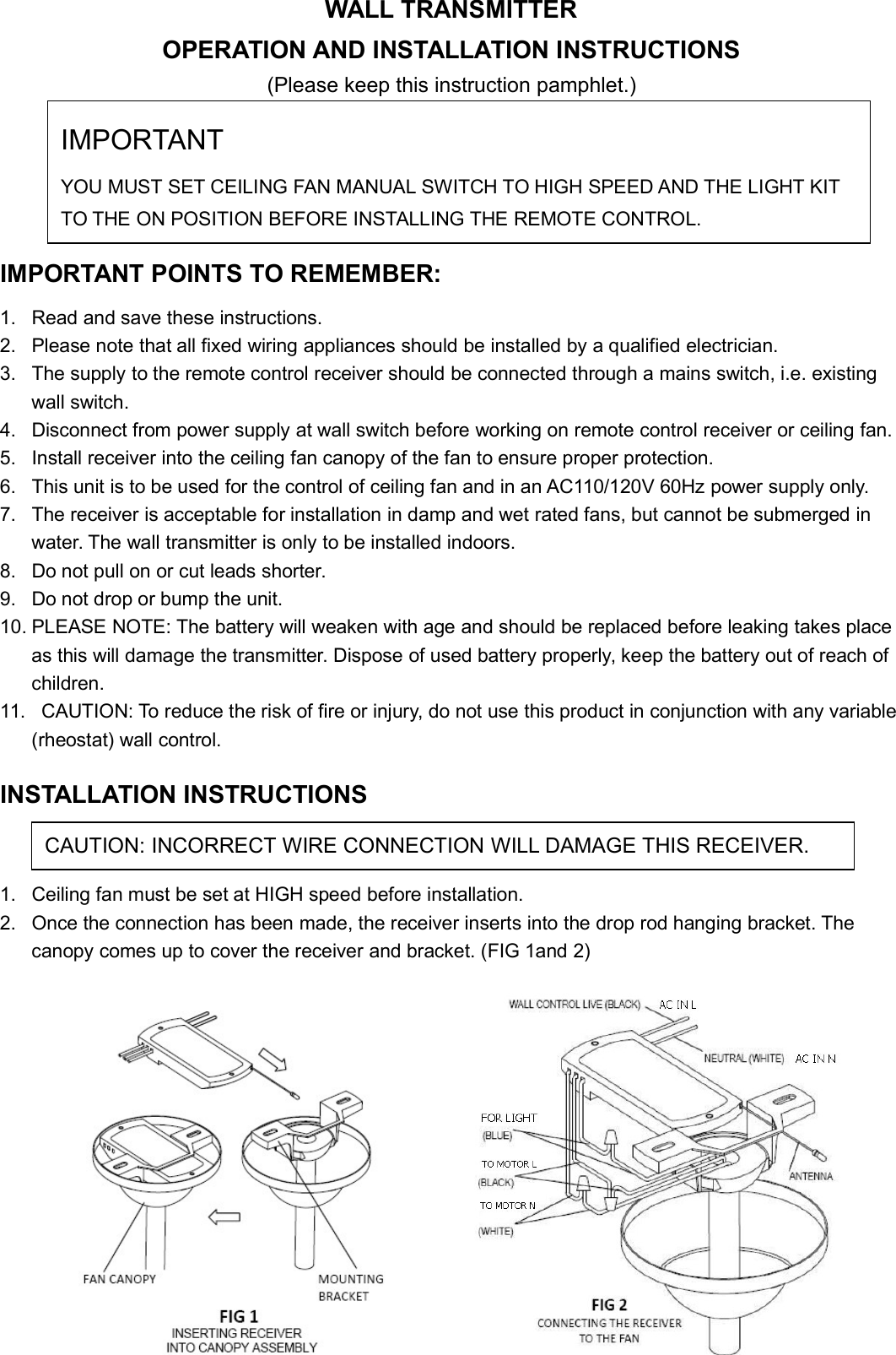 WALL TRANSMITTEROPERATION AND INSTALLATION INSTRUCTIONS(Please keep this instruction pamphlet.)IMPORTANT POINTS TO REMEMBER:1. Read and save these instructions.2. Please note that all fixed wiring appliances should be installed by a qualified electrician.3. The supply to the remote control receiver should be connected through a mains switch, i.e. existingwall switch.4. Disconnect from power supply at wall switch before working on remote control receiver or ceiling fan.5. Install receiver into the ceiling fan canopy of the fan to ensure proper protection.6. This unit is to be used for the control of ceiling fan and in an AC110/120V 60Hz power supply only.7. The receiver is acceptable for installation in damp and wet rated fans, but cannot be submerged inwater. The wall transmitter is only to be installed indoors.8. Do not pull on or cut leads shorter.9. Do not drop or bump the unit.10. PLEASE NOTE: The battery will weaken with age and should be replaced before leaking takes placeas this will damage the transmitter. Dispose of used battery properly, keep the battery out of reach ofchildren.11. CAUTION: To reduce the risk of fire or injury, do not use this product in conjunction with any variable(rheostat) wall control.INSTALLATION INSTRUCTIONS1. Ceiling fan must be set at HIGH speed before installation.2. Once the connection has been made, the receiver inserts into the drop rod hanging bracket. Thecanopy comes up to cover the receiver and bracket. (FIG 1and 2)IMPORTANTYOU MUST SET CEILING FAN MANUAL SWITCH TO HIGH SPEED AND THE LIGHT KITTO THE ON POSITION BEFORE INSTALLING THE REMOTE CONTROL.CAUTION: INCORRECT WIRE CONNECTION WILL DAMAGE THIS RECEIVER.