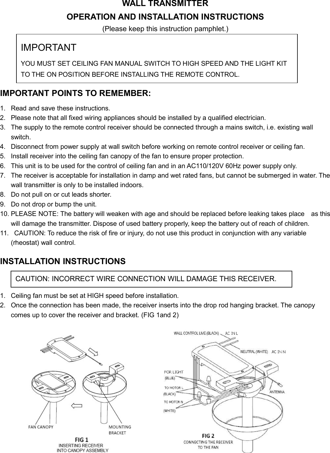 WALL TRANSMITTEROPERATION AND INSTALLATION INSTRUCTIONS(Please keep this instruction pamphlet.)IMPORTANT POINTS TO REMEMBER:1. Read and save these instructions.2. Please note that all fixed wiring appliances should be installed by a qualified electrician.3. The supply to the remote control receiver should be connected through a mains switch, i.e. existing wallswitch.4. Disconnect from power supply at wall switch before working on remote control receiver or ceiling fan.5. Install receiver into the ceiling fan canopy of the fan to ensure proper protection.6. This unit is to be used for the control of ceiling fan and in an AC110/120V 60Hz power supply only.7. The receiver is acceptable for installation in damp and wet rated fans, but cannot be submerged in water. Thewall transmitter is only to be installed indoors.8. Do not pull on or cut leads shorter.9. Do not drop or bump the unit.10. PLEASE NOTE: The battery will weaken with age and should be replaced before leaking takes place as thiswill damage the transmitter. Dispose of used battery properly, keep the battery out of reach of children.11. CAUTION: To reduce the risk of fire or injury, do not use this product in conjunction with any variable(rheostat) wall control.INSTALLATION INSTRUCTIONS1. Ceiling fan must be set at HIGH speed before installation.2. Once the connection has been made, the receiver inserts into the drop rod hanging bracket. The canopycomes up to cover the receiver and bracket. (FIG 1and 2)IMPORTANTYOU MUST SET CEILING FAN MANUAL SWITCH TO HIGH SPEED AND THE LIGHT KITTO THE ON POSITION BEFORE INSTALLING THE REMOTE CONTROL.CAUTION: INCORRECT WIRE CONNECTION WILL DAMAGE THIS RECEIVER.