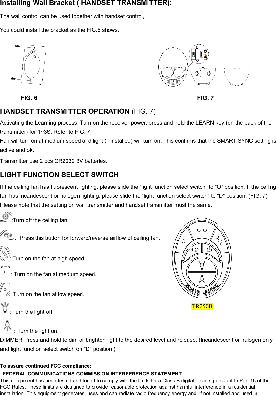 Installing Wall Bracket ( HANDSET TRANSMITTER):The wall control can be used together with handset control,You could install the bracket as the FIG.6 shows.FIG. 6 FIG. 7HANDSET TRANSMITTER OPERATION (FIG. 7)Activating the Learning process: Turn on the receiver power, press and hold the LEARN key (on the back of thetransmitter) for 1~3S. Refer to FIG. 7Fan will turn on at medium speed and light (if installed) will turn on. This confirms that the SMART SYNC setting isactive and ok.Transmitter use 2 pcs CR2032 3V batteries.LIGHT FUNCTION SELECT SWITCHIf the ceiling fan has fluorescent lighting, please slide the “light function select switch” to “O” position. If the ceilingfan has incandescent or halogen lighting, please slide the “light function select switch” to “D” position. (FIG. 7)Please note that the setting on wall transmitter and handset transmitter must the same.:Turn off the ceiling fan.：Press this button for forward/reverse airflow of ceiling fan.: Turn on the fan at high speed.: Turn on the fan at medium speed.: Turn on the fan at low speed.: Turn the light off.:Turn the light on.DIMMER-Press and hold to dim or brighten light to the desired level and release. (Incandescent or halogen onlyand light function select switch on “D” position.)To assure continued FCC compliance:FEDERAL COMMUNICATIONS COMMISSION INTERFERENCE STATEMENTThis equipment has been tested and found to comply with the limits for a Class B digital device, pursuant to Part 15 of theFCC Rules. These limits are designed to provide reasonable protection against harmful interference in a residentialinstallation. This equipment generates, uses and can radiate radio frequency energy and, if not installed and used inTR250B