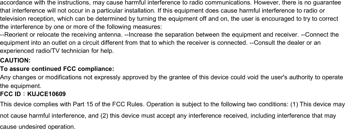 accordance with the instructions, may cause harmful interference to radio communications. However, there is no guaranteethat interference will not occur in a particular installation. If this equipment does cause harmful interference to radio ortelevision reception, which can be determined by turning the equipment off and on, the user is encouraged to try to correctthe interference by one or more of the following measures:--Reorient or relocate the receiving antenna. --Increase the separation between the equipment and receiver. --Connect theequipment into an outlet on a circuit different from that to which the receiver is connected. --Consult the dealer or anexperienced radio/TV technician for help.CAUTION:To assure continued FCC compliance:Any changes or modifications not expressly approved by the grantee of this device could void the user&apos;s authority to operatethe equipment.FCC ID：KUJCE10609This device complies with Part 15 of the FCC Rules. Operation is subject to the following two conditions: (1) This device maynot cause harmful interference, and (2) this device must accept any interference received, including interference that maycause undesired operation.