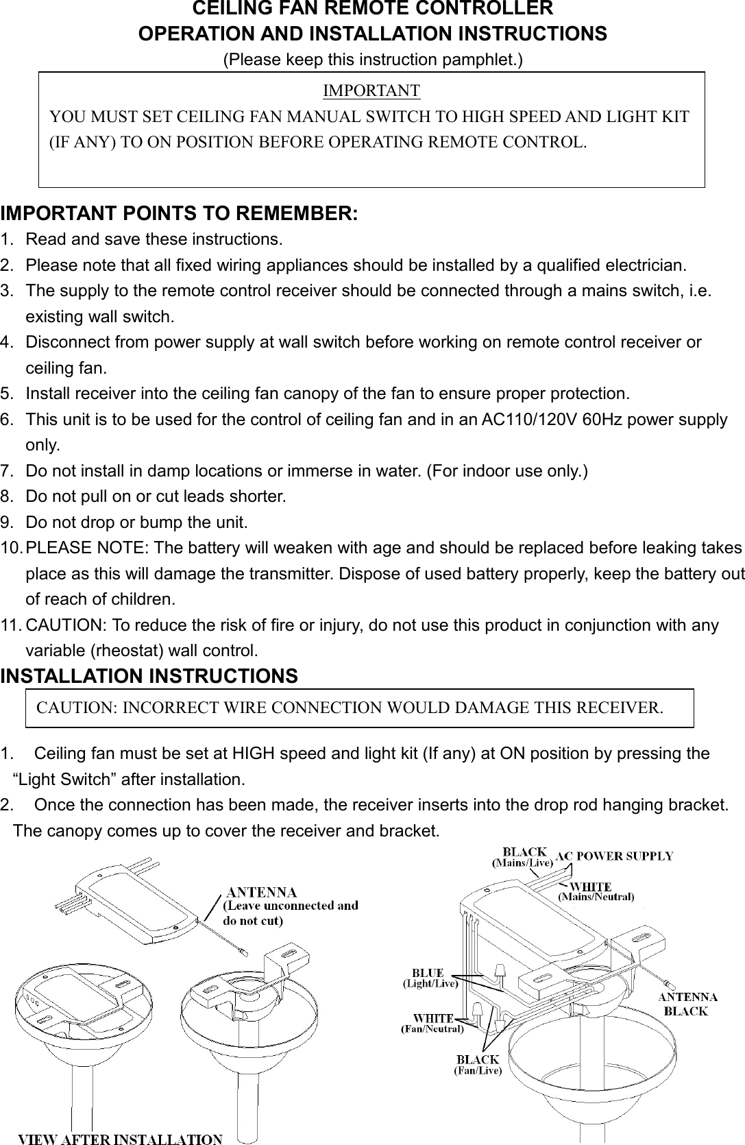 CEILING FAN REMOTE CONTROLLEROPERATION AND INSTALLATION INSTRUCTIONS(Please keep this instruction pamphlet.)IMPORTANT POINTS TO REMEMBER:1. Read and save these instructions.2. Please note that all fixed wiring appliances should be installed by a qualified electrician.3. The supply to the remote control receiver should be connected through a mains switch, i.e.existing wall switch.4. Disconnect from power supply at wall switch before working on remote control receiver orceiling fan.5. Install receiver into the ceiling fan canopy of the fan to ensure proper protection.6. This unit is to be used for the control of ceiling fan and in an AC110/120V 60Hz power supplyonly.7. Do not install in damp locations or immerse in water. (For indoor use only.)8. Do not pull on or cut leads shorter.9. Do not drop or bump the unit.10.PLEASE NOTE: The battery will weaken with age and should be replaced before leaking takesplace as this will damage the transmitter. Dispose of used battery properly, keep the battery outof reach of children.11. CAUTION: To reduce the risk of fire or injury, do not use this product in conjunction with anyvariable (rheostat) wall control.INSTALLATION INSTRUCTIONS1. Ceiling fan must be set at HIGH speed and light kit (If any) at ON position by pressing the“Light Switch” after installation.2. Once the connection has been made, the receiver inserts into the drop rod hanging bracket.The canopy comes up to cover the receiver and bracket.IMPORTANTYOU MUST SET CEILING FAN MANUAL SWITCH TO HIGH SPEED AND LIGHT KIT(IF ANY) TO ON POSITION BEFORE OPERATING REMOTE CONTROL.CAUTION: INCORRECT WIRE CONNECTION WOULD DAMAGE THIS RECEIVER.