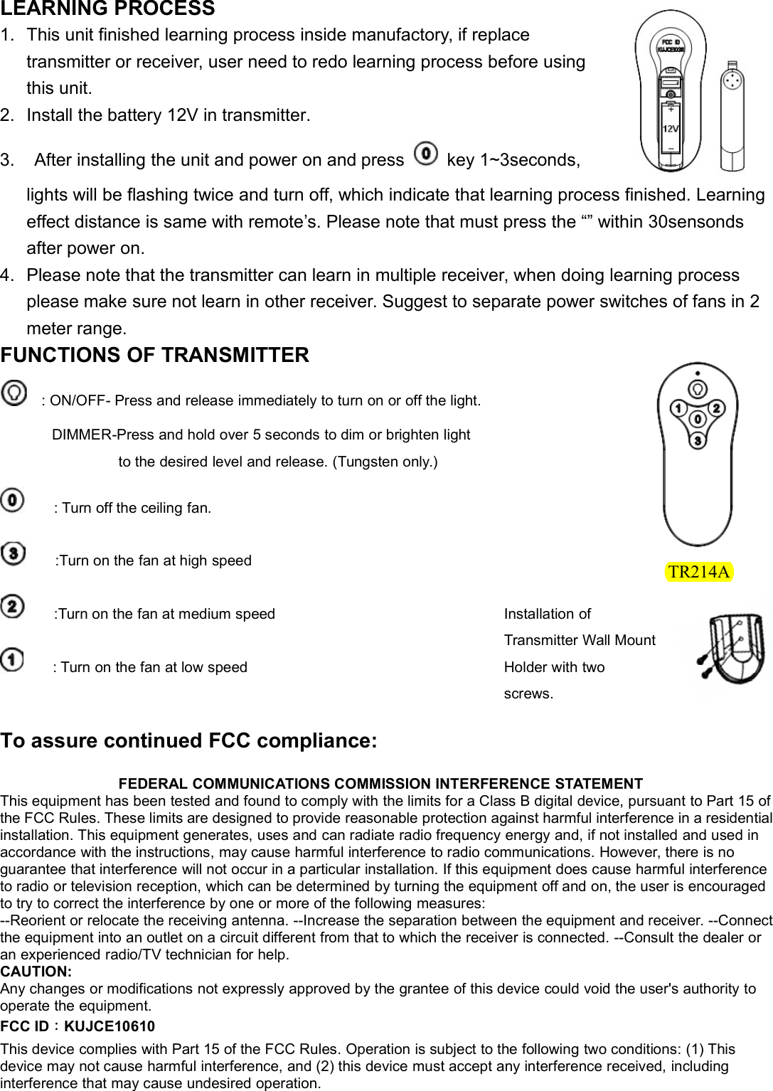 LEARNING PROCESS1. This unit finished learning process inside manufactory, if replacetransmitter or receiver, user need to redo learning process before usingthis unit.2. Install the battery 12V in transmitter.3. After installing the unit and power on and press key 1~3seconds,lights will be flashing twice and turn off, which indicate that learning process finished. Learningeffect distance is same with remote’s. Please note that must press the “” within 30sensondsafter power on.4. Please note that the transmitter can learn in multiple receiver, when doing learning processplease make sure not learn in other receiver. Suggest to separate power switches of fans in 2meter range.FUNCTIONS OF TRANSMITTER: ON/OFF- Press and release immediately to turn on or off the light.DIMMER-Press and hold over 5 seconds to dim or brighten lightto the desired level and release. (Tungsten only.): Turn off the ceiling fan.:Turn on the fan at high speed:Turn on the fan at medium speed: Turn on the fan at low speedFEDERAL COMMUNICATIONS COMMISSION INTERFERENCE STATEMENTThis equipment has been tested and found to comply with the limits for a Class B digital device, pursuant to Part 15 ofthe FCC Rules. These limits are designed to provide reasonable protection against harmful interference in a residentialinstallation. This equipment generates, uses and can radiate radio frequency energy and, if not installed and used inaccordance with the instructions, may cause harmful interference to radio communications. However, there is noguarantee that interference will not occur in a particular installation. If this equipment does cause harmful interferenceto radio or television reception, which can be determined by turning the equipment off and on, the user is encouragedto try to correct the interference by one or more of the following measures:--Reorient or relocate the receiving antenna. --Increase the separation between the equipment and receiver. --Connectthe equipment into an outlet on a circuit different from that to which the receiver is connected. --Consult the dealer oran experienced radio/TV technician for help.CAUTION:Any changes or modifications not expressly approved by the grantee of this device could void the user&apos;s authority tooperate the equipment.FCC ID：KUJCE10610This device complies with Part 15 of the FCC Rules. Operation is subject to the following two conditions: (1) Thisdevice may not cause harmful interference, and (2) this device must accept any interference received, includinginterference that may cause undesired operation.To assure continued FCC compliance:Installation ofTransmitter Wall MountHolder with twoscrews.TR214A