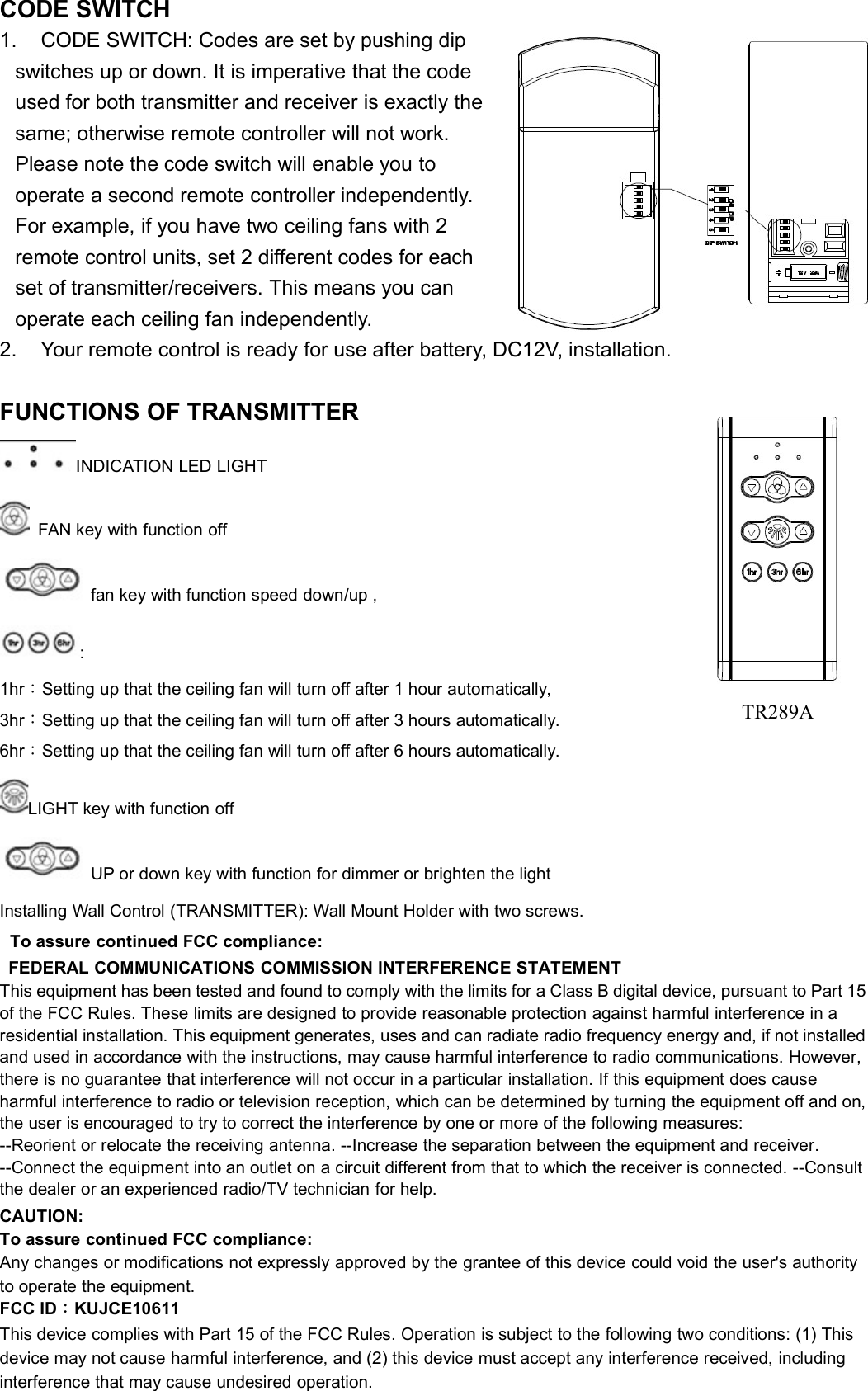 CODE SWITCH1. CODE SWITCH: Codes are set by pushing dipswitches up or down. It is imperative that the codeused for both transmitter and receiver is exactly thesame; otherwise remote controller will not work.Please note the code switch will enable you tooperate a second remote controller independently.For example, if you have two ceiling fans with 2remote control units, set 2 different codes for eachset of transmitter/receivers. This means you canoperate each ceiling fan independently.2. Your remote control is ready for use after battery, DC12V, installation.FUNCTIONS OF TRANSMITTERINDICATION LED LIGHTFAN key with function offfan key with function speed down/up ,:1hr：Setting up that the ceiling fan will turn off after 1 hour automatically,3hr：Setting up that the ceiling fan will turn off after 3 hours automatically.6hr：Setting up that the ceiling fan will turn off after 6 hours automatically.LIGHT key with function offUP or down key with function for dimmer or brighten the lightInstalling Wall Control (TRANSMITTER): Wall Mount Holder with two screws.To assure continued FCC compliance:FEDERAL COMMUNICATIONS COMMISSION INTERFERENCE STATEMENTThis equipment has been tested and found to comply with the limits for a Class B digital device, pursuant to Part 15of the FCC Rules. These limits are designed to provide reasonable protection against harmful interference in aresidential installation. This equipment generates, uses and can radiate radio frequency energy and, if not installedand used in accordance with the instructions, may cause harmful interference to radio communications. However,there is no guarantee that interference will not occur in a particular installation. If this equipment does causeharmful interference to radio or television reception, which can be determined by turning the equipment off and on,the user is encouraged to try to correct the interference by one or more of the following measures:--Reorient or relocate the receiving antenna. --Increase the separation between the equipment and receiver.--Connect the equipment into an outlet on a circuit different from that to which the receiver is connected. --Consultthe dealer or an experienced radio/TV technician for help.CAUTION:To assure continued FCC compliance:Any changes or modifications not expressly approved by the grantee of this device could void the user&apos;s authorityto operate the equipment.FCC ID：KUJCE10611This device complies with Part 15 of the FCC Rules. Operation is subject to the following two conditions: (1) Thisdevice may not cause harmful interference, and (2) this device must accept any interference received, includinginterference that may cause undesired operation.TR289A