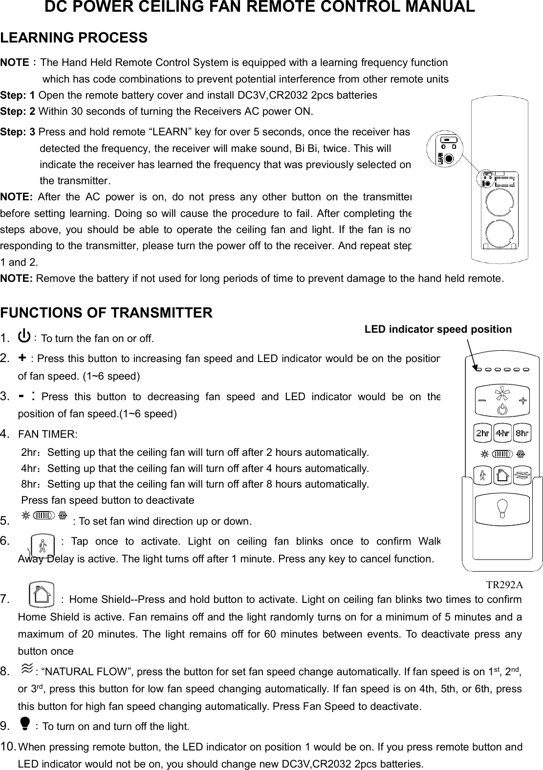 DC POWER CEILING FAN REMOTE CONTROL MANUALLEARNING PROCESSNOTE：The Hand Held Remote Control System is equipped with a learning frequency functionwhich has code combinations to prevent potential interference from other remote unitsStep: 1 Open the remote battery cover and install DC3V,CR2032 2pcs batteriesStep: 2 Within 30 seconds of turning the Receivers AC power ON.Step: 3 Press and hold remote “LEARN” key for over 5 seconds, once the receiver hasdetected the frequency, the receiver will make sound, Bi Bi, twice. This willindicate the receiver has learned the frequency that was previously selected onthe transmitter.NOTE: After the AC power is on, do not press any other button on thetransmitterbefore setting learning. Doing so will cause the procedure to fail. After completingthesteps above, you should be able to operate the ceiling fan and light. If the fan isnotresponding to the transmitter, please turn the power off to the receiver. And repeatstep1 and 2.NOTE: Remove the battery if not used for long periods of time to prevent damage to the hand held remote.FUNCTIONS OF TRANSMITTER1. ：To turn the fan on or off.2. +: Press this button to increasing fan speed and LED indicator would be on thepositionof fan speed. (1~6 speed)3.-:Press this button to decreasing fan speed and LED indicator would be ontheposition of fan speed.(1~6 speed)4. FAN TIMER:2hr：Setting up that the ceiling fan will turn off after 2 hours automatically.4hr：Setting up that the ceiling fan will turn off after 4 hours automatically.8hr：Setting up that the ceiling fan will turn off after 8 hours automatically.Press fan speed button to deactivate5. : To set fan wind direction up or down.6. : Tap once to activate. Light on ceiling fan blinks once to confirmWalkAway Delay is active. The light turns off after 1 minute. Press any key to cancel function.7. : Home Shield--Press and hold button to activate. Light on ceiling fan blinks two times to confirmHome Shield is active. Fan remains off and the light randomly turns on for a minimum of 5 minutes and amaximum of 20 minutes. The light remains off for 60 minutes between events. To deactivate press anybutton once8. : “NATURAL FLOW”, press the button for set fan speed change automatically. If fan speed is on 1st, 2nd,or 3rd, press this button for low fan speed changing automatically. If fan speed is on 4th, 5th, or 6th, pressthis button for high fan speed changing automatically. Press Fan Speed to deactivate.9. ：To turn on and turn off the light.10.When pressing remote button, the LED indicator on position 1 would be on. If you press remote button andLED indicator would not be on, you should change new DC3V,CR2032 2pcs batteries.LED indicator speed positionTR292A