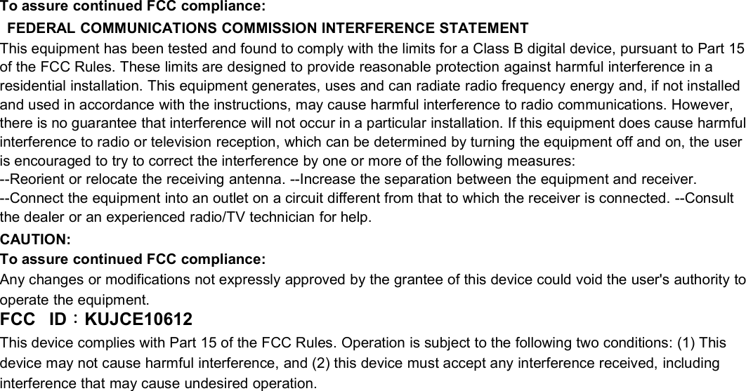 To assure continued FCC compliance:FEDERAL COMMUNICATIONS COMMISSION INTERFERENCE STATEMENTThis equipment has been tested and found to comply with the limits for a Class B digital device, pursuant to Part 15of the FCC Rules. These limits are designed to provide reasonable protection against harmful interference in aresidential installation. This equipment generates, uses and can radiate radio frequency energy and, if not installedand used in accordance with the instructions, may cause harmful interference to radio communications. However,there is no guarantee that interference will not occur in a particular installation. If this equipment does cause harmfulinterference to radio or television reception, which can be determined by turning the equipment off and on, the useris encouraged to try to correct the interference by one or more of the following measures:--Reorient or relocate the receiving antenna. --Increase the separation between the equipment and receiver.--Connect the equipment into an outlet on a circuit different from that to which the receiver is connected. --Consultthe dealer or an experienced radio/TV technician for help.CAUTION:To assure continued FCC compliance:Any changes or modifications not expressly approved by the grantee of this device could void the user&apos;s authority tooperate the equipment.FCC ID：KUJCE10612This device complies with Part 15 of the FCC Rules. Operation is subject to the following two conditions: (1) Thisdevice may not cause harmful interference, and (2) this device must accept any interference received, includinginterference that may cause undesired operation.