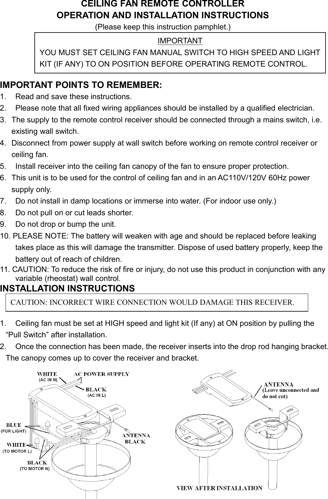 CEILING FAN REMOTE CONTROLLEROPERATION AND INSTALLATION INSTRUCTIONS(Please keep this instruction pamphlet.)IMPORTANT POINTS TO REMEMBER:1. Read and save these instructions.2. Please note that all fixed wiring appliances should be installed by a qualified electrician.3. The supply to the remote control receiver should be connected through a mains switch, i.e.existing wall switch.4. Disconnect from power supply at wall switch before working on remote control receiver orceiling fan.5. Install receiver into the ceiling fan canopy of the fan to ensure proper protection.6. This unit is to be used for the control of ceiling fan and in an AC110V/120V 60Hz powersupply only.7. Do not install in damp locations or immerse into water. (For indoor use only.)8. Do not pull on or cut leads shorter.9. Do not drop or bump the unit.10. PLEASE NOTE: The battery will weaken with age and should be replaced before leakingtakes place as this will damage the transmitter. Dispose of used battery properly, keep thebattery out of reach of children.11. CAUTION: To reduce the risk of fire or injury, do not use this product in conjunction with anyvariable (rheostat) wall control.INSTALLATION INSTRUCTIONS1. Ceiling fan must be set at HIGH speed and light kit (If any) at ON position by pulling the“Pull Switch” after installation.2. Once the connection has been made, the receiver inserts into the drop rod hanging bracket.The canopy comes up to cover the receiver and bracket.IMPORTANTYOU MUST SET CEILING FAN MANUAL SWITCH TO HIGH SPEED AND LIGHTKIT (IF ANY) TO ON POSITION BEFORE OPERATING REMOTE CONTROL.CAUTION: INCORRECT WIRE CONNECTION WOULD DAMAGE THIS RECEIVER.