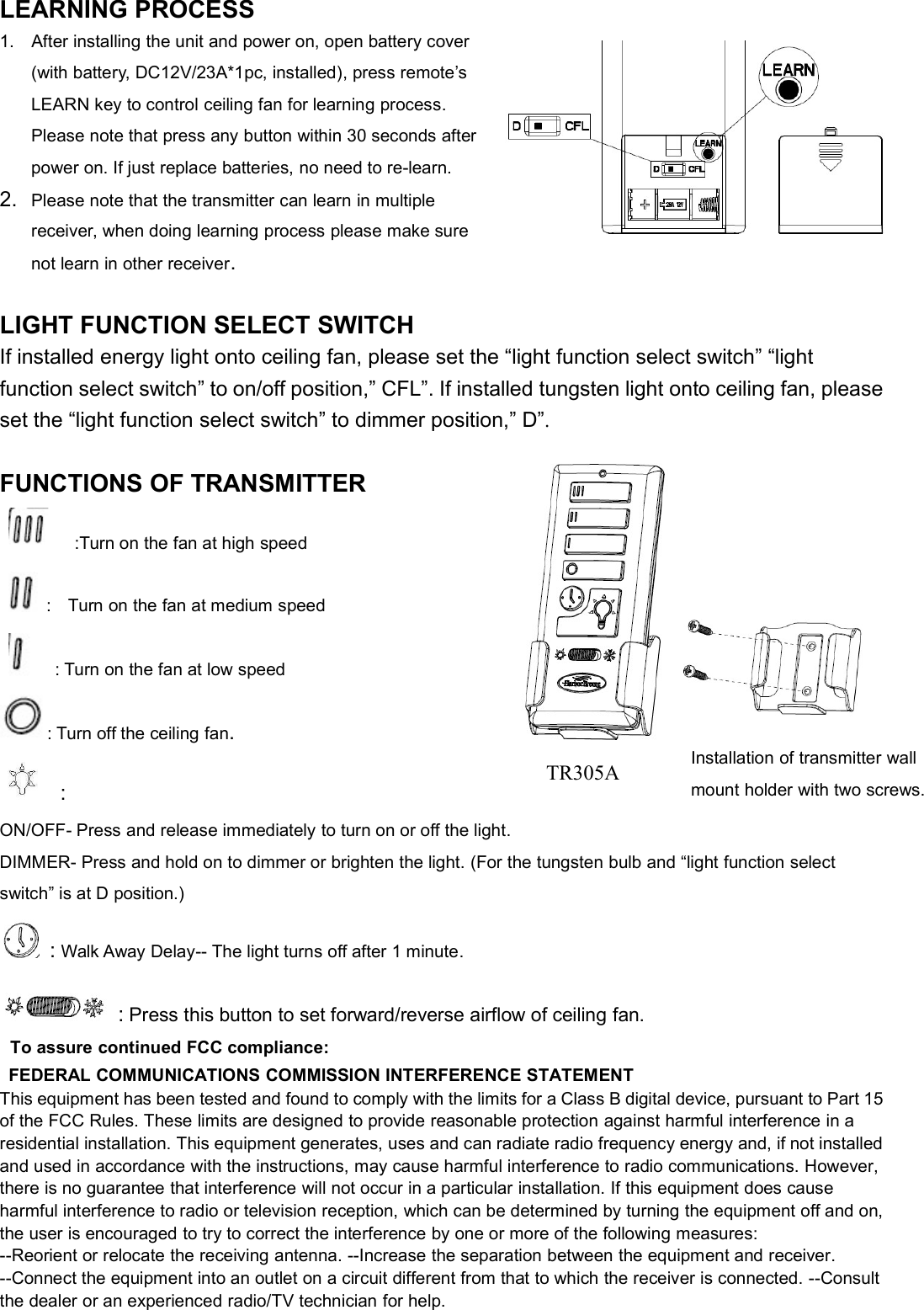 LEARNING PROCESS1. After installing the unit and power on, open battery cover(with battery, DC12V/23A*1pc, installed), press remote’sLEARN key to control ceiling fan for learning process.Please note that press any button within 30 seconds afterpower on. If just replace batteries, no need to re-learn.2. Please note that the transmitter can learn in multiplereceiver, when doing learning process please make surenot learn in other receiver.LIGHT FUNCTION SELECT SWITCHIf installed energy light onto ceiling fan, please set the “light function select switch” “lightfunction select switch” to on/off position,” CFL”. If installed tungsten light onto ceiling fan, pleaseset the “light function select switch” to dimmer position,” D”.FUNCTIONS OF TRANSMITTER:Turn on the fan at high speed: Turn on the fan at medium speed: Turn on the fan at low speed: Turn off the ceiling fan.:ON/OFF- Press and release immediately to turn on or off the light.DIMMER- Press and hold on to dimmer or brighten the light. (For the tungsten bulb and “light function selectswitch” is at D position.):Walk Away Delay-- The light turns off after 1 minute.:Press this button to set forward/reverse airflow of ceiling fan.To assure continued FCC compliance:FEDERAL COMMUNICATIONS COMMISSION INTERFERENCE STATEMENTThis equipment has been tested and found to comply with the limits for a Class B digital device, pursuant to Part 15of the FCC Rules. These limits are designed to provide reasonable protection against harmful interference in aresidential installation. This equipment generates, uses and can radiate radio frequency energy and, if not installedand used in accordance with the instructions, may cause harmful interference to radio communications. However,there is no guarantee that interference will not occur in a particular installation. If this equipment does causeharmful interference to radio or television reception, which can be determined by turning the equipment off and on,the user is encouraged to try to correct the interference by one or more of the following measures:--Reorient or relocate the receiving antenna. --Increase the separation between the equipment and receiver.--Connect the equipment into an outlet on a circuit different from that to which the receiver is connected. --Consultthe dealer or an experienced radio/TV technician for help.Installation of transmitter wallmount holder with two screws.TR305A