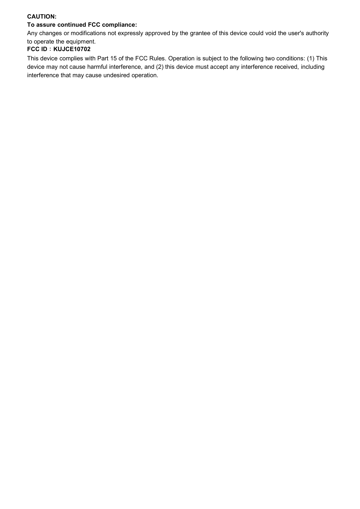 CAUTION:To assure continued FCC compliance:Any changes or modifications not expressly approved by the grantee of this device could void the user&apos;s authorityto operate the equipment.FCC ID：KUJCE10702This device complies with Part 15 of the FCC Rules. Operation is subject to the following two conditions: (1) Thisdevice may not cause harmful interference, and (2) this device must accept any interference received, includinginterference that may cause undesired operation.
