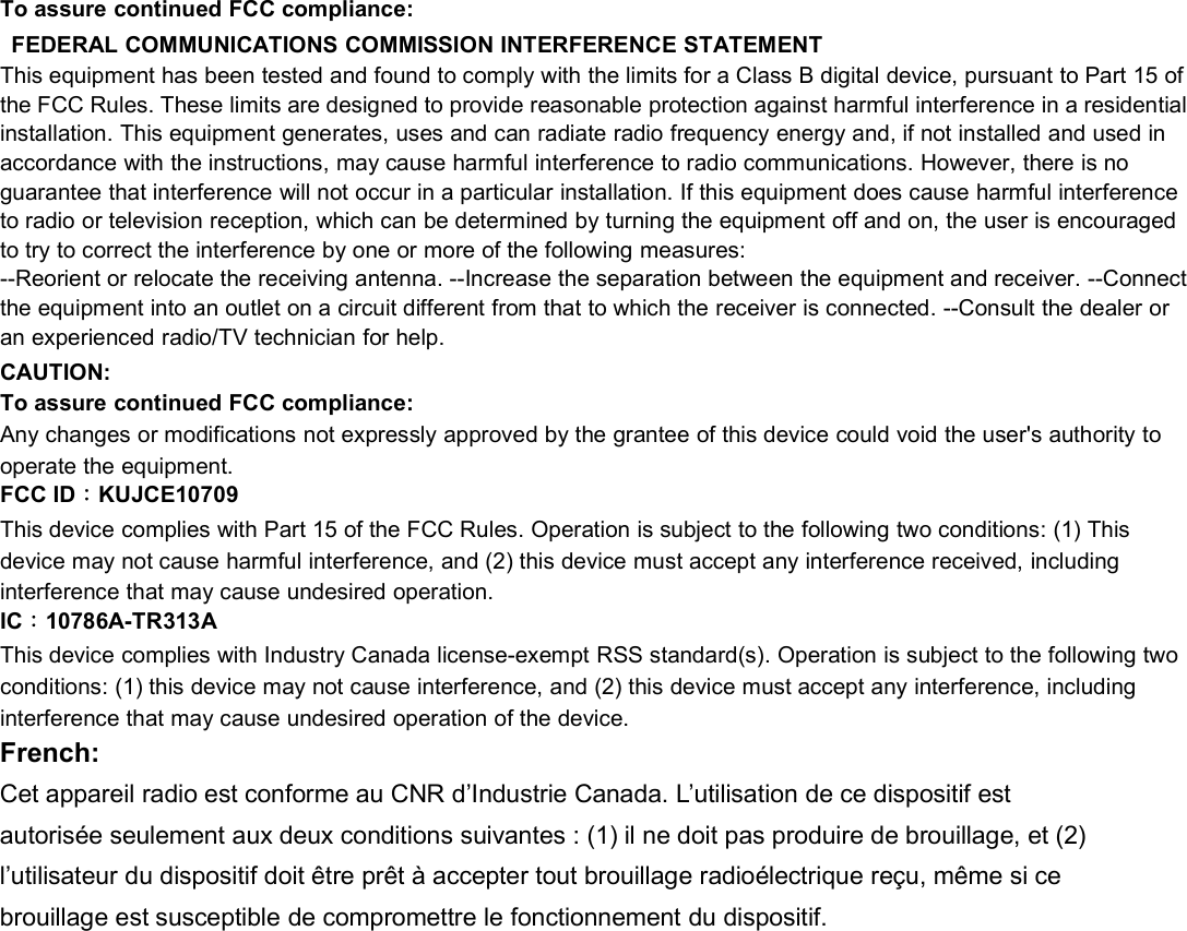 To assure continued FCC compliance:FEDERAL COMMUNICATIONS COMMISSION INTERFERENCE STATEMENTThis equipment has been tested and found to comply with the limits for a Class B digital device, pursuant to Part 15 ofthe FCC Rules. These limits are designed to provide reasonable protection against harmful interference in a residentialinstallation. This equipment generates, uses and can radiate radio frequency energy and, if not installed and used inaccordance with the instructions, may cause harmful interference to radio communications. However, there is noguarantee that interference will not occur in a particular installation. If this equipment does cause harmful interferenceto radio or television reception, which can be determined by turning the equipment off and on, the user is encouragedto try to correct the interference by one or more of the following measures:--Reorient or relocate the receiving antenna. --Increase the separation between the equipment and receiver. --Connectthe equipment into an outlet on a circuit different from that to which the receiver is connected. --Consult the dealer oran experienced radio/TV technician for help.CAUTION:To assure continued FCC compliance:Any changes or modifications not expressly approved by the grantee of this device could void the user&apos;s authority tooperate the equipment.FCC ID：KUJCE10709This device complies with Part 15 of the FCC Rules. Operation is subject to the following two conditions: (1) Thisdevice may not cause harmful interference, and (2) this device must accept any interference received, includinginterference that may cause undesired operation.IC：10786A-TR313AThis device complies with Industry Canada license-exempt RSS standard(s). Operation is subject to the following twoconditions: (1) this device may not cause interference, and (2) this device must accept any interference, includinginterference that may cause undesired operation of the device.French:Cet appareil radio est conforme au CNR d’Industrie Canada. L’utilisation de ce dispositif estautorisée seulement aux deux conditions suivantes : (1) il ne doit pas produire de brouillage, et (2)l’utilisateur du dispositif doit être prêt à accepter tout brouillage radioélectrique reçu, même si cebrouillage est susceptible de compromettre le fonctionnement du dispositif.