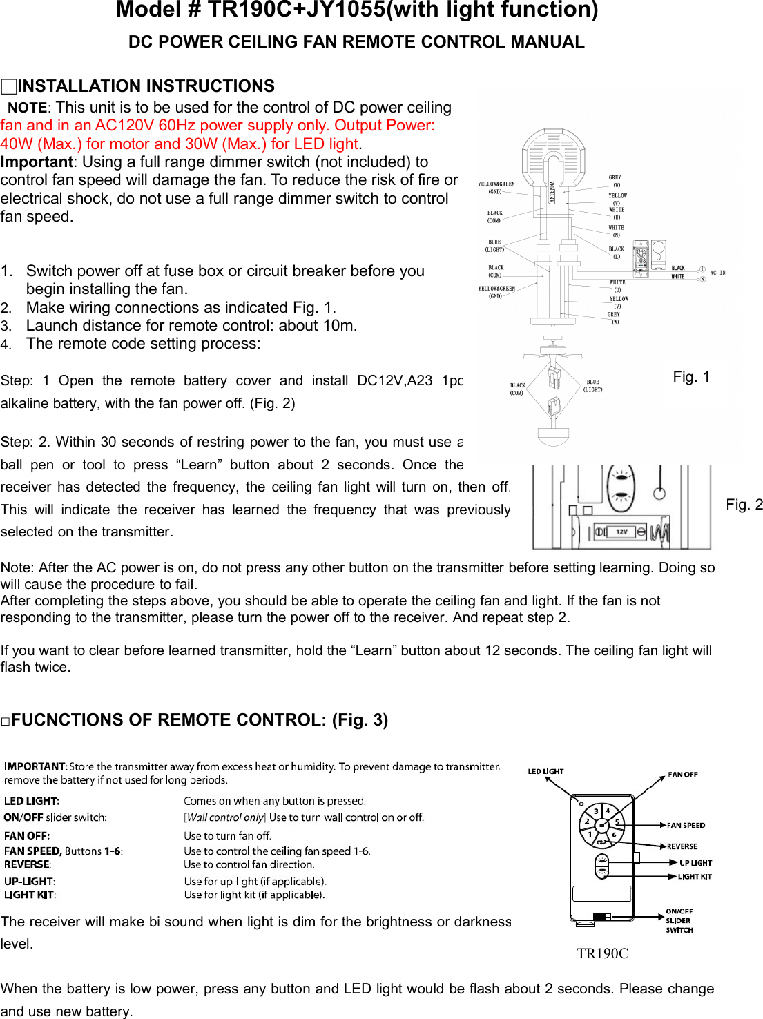 Model # TR190C+JY1055(with light function)DC POWER CEILING FAN REMOTE CONTROL MANUAL□INSTALLATION INSTRUCTIONSNOTE:This unit is to be used for the control of DC power ceilingfan and in an AC120V 60Hz power supply only. Output Power:40W(Max.)formotorand30W(Max.)forLEDlight.Important:Usingafullrangedimmerswitch(notincluded)tocontrolfanspeedwilldamagethefan.Toreducetheriskoffireorelectricalshock,donotuseafullrangedimmerswitchtocontrolfan speed.1.Switchpoweroffatfuseboxorcircuitbreakerbeforeyoubegin installing the fan.2.MakewiringconnectionsasindicatedFig.1.3.Launchdistanceforremotecontrol:about10m.4. The remote code setting process:Step: 1 Open the remote battery cover and install DC12V,A23 1pcalkaline battery, with the fan power off. (Fig. 2)Step: 2. Within 30 seconds of restring power to the fan, you must useaball pen or tool to press “Learn” button about 2 seconds. Oncethereceiver has detected the frequency, the ceiling fan light will turn on, then off.This will indicate the receiver has learned the frequency that waspreviouslyselected on the transmitter.Note: After the AC power is on, do not press any other button on the transmitter before setting learning. Doing sowill cause the procedure to fail.After completing the steps above, you should be able to operate the ceiling fan and light. If the fan is notresponding to the transmitter, please turn the power off to the receiver. And repeat step 2.If you want to clear before learned transmitter, hold the “Learn” button about 12 seconds. The ceiling fan light willflash twice.□FUCNCTIONS OF REMOTE CONTROL: (Fig. 3)The receiver will make bi sound when light is dim for the brightness ordarknesslevel.When the battery is low power, press any button and LED light would be flash about 2 seconds. Please changeand use new battery.Fig. 2Fig. 1TR190C