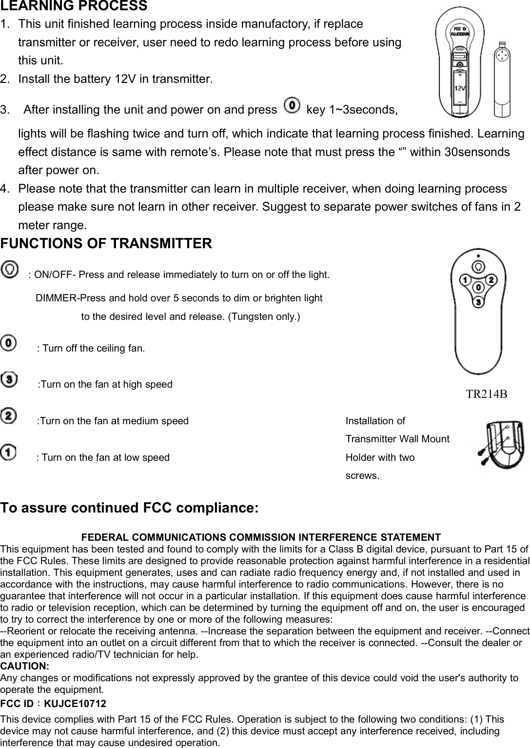 LEARNING PROCESS1. This unit finished learning process inside manufactory, if replacetransmitter or receiver, user need to redo learning process before usingthis unit.2. Install the battery 12V in transmitter.3. After installing the unit and power on and press key 1~3seconds,lights will be flashing twice and turn off, which indicate that learning process finished. Learningeffect distance is same with remote’s. Please note that must press the “” within 30sensondsafter power on.4. Please note that the transmitter can learn in multiple receiver, when doing learning processplease make sure not learn in other receiver. Suggest to separate power switches of fans in 2meter range.FUNCTIONS OF TRANSMITTER: ON/OFF- Press and release immediately to turn on or off the light.DIMMER-Press and hold over 5 seconds to dim or brighten lightto the desired level and release. (Tungsten only.): Turn off the ceiling fan.:Turn on the fan at high speed:Turn on the fan at medium speed: Turn on the fan at low speedFEDERAL COMMUNICATIONS COMMISSION INTERFERENCE STATEMENTThis equipment has been tested and found to comply with the limits for a Class B digital device, pursuant to Part 15 ofthe FCC Rules. These limits are designed to provide reasonable protection against harmful interference in a residentialinstallation. This equipment generates, uses and can radiate radio frequency energy and, if not installed and used inaccordance with the instructions, may cause harmful interference to radio communications. However, there is noguarantee that interference will not occur in a particular installation. If this equipment does cause harmful interferenceto radio or television reception, which can be determined by turning the equipment off and on, the user is encouragedto try to correct the interference by one or more of the following measures:--Reorient or relocate the receiving antenna. --Increase the separation between the equipment and receiver. --Connectthe equipment into an outlet on a circuit different from that to which the receiver is connected. --Consult the dealer oran experienced radio/TV technician for help.CAUTION:Any changes or modifications not expressly approved by the grantee of this device could void the user&apos;s authority tooperate the equipment.FCC ID：KUJCE10712This device complies with Part 15 of the FCC Rules. Operation is subject to the following two conditions: (1) Thisdevice may not cause harmful interference, and (2) this device must accept any interference received, includinginterference that may cause undesired operation.To assure continued FCC compliance:Installation ofTransmitter Wall MountHolder with twoscrews.TR214B
