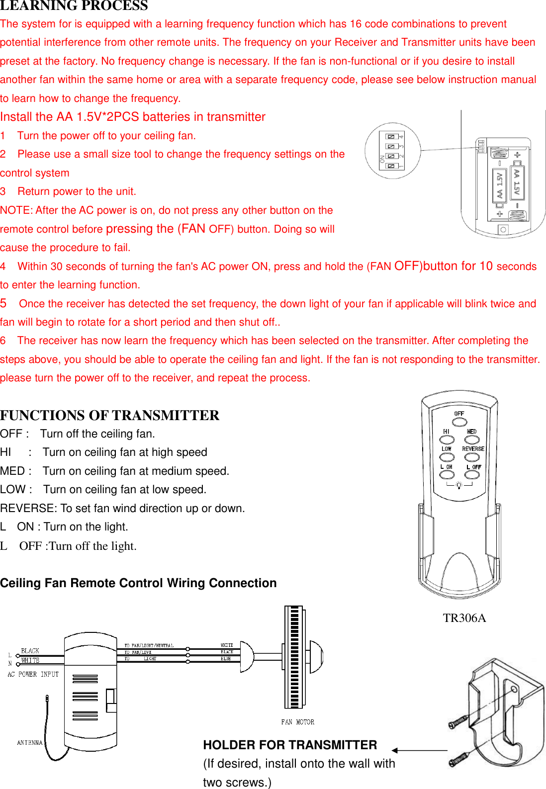 LEARNING PROCESSThe system for is equipped with a learning frequency function which has 16 code combinations to preventpotential interference from other remote units. The frequency on your Receiver and Transmitter units have beenpreset at the factory. No frequency change is necessary. If the fan is non-functional or if you desire to installanother fan within the same home or area with a separate frequency code, please see below instruction manualto learn how to change the frequency.Install the AA 1.5V*2PCS batteries in transmitter1 Turn the power off to your ceiling fan.2 Please use a small size tool to change the frequency settings on thecontrol system3 Return power to the unit.NOTE: After the AC power is on, do not press any other button on theremote control before pressing the (FAN OFF) button. Doing so willcause the procedure to fail.4 Within 30 seconds of turning the fan&apos;s AC power ON, press and hold the (FAN OFF)button for 10 secondsto enter the learning function.5Once the receiver has detected the set frequency, the down light of your fan if applicable will blink twice andfan will begin to rotate for a short period and then shut off..6 The receiver has now learn the frequency which has been selected on the transmitter. After completing thesteps above, you should be able to operate the ceiling fan and light. If the fan is not responding to the transmitter.please turn the power off to the receiver, and repeat the process.FUNCTIONS OF TRANSMITTEROFF : Turn off the ceiling fan.HI : Turn on ceiling fan at high speedMED : Turn on ceiling fan at medium speed.LOW : Turn on ceiling fan at low speed.REVERSE: To set fan wind direction up or down.L ON : Turn on the light.L OFF :Turn off the light.Ceiling Fan Remote Control Wiring ConnectionHOLDER FOR TRANSMITTER(If desired, install onto the wall withtwo screws.)TR306A