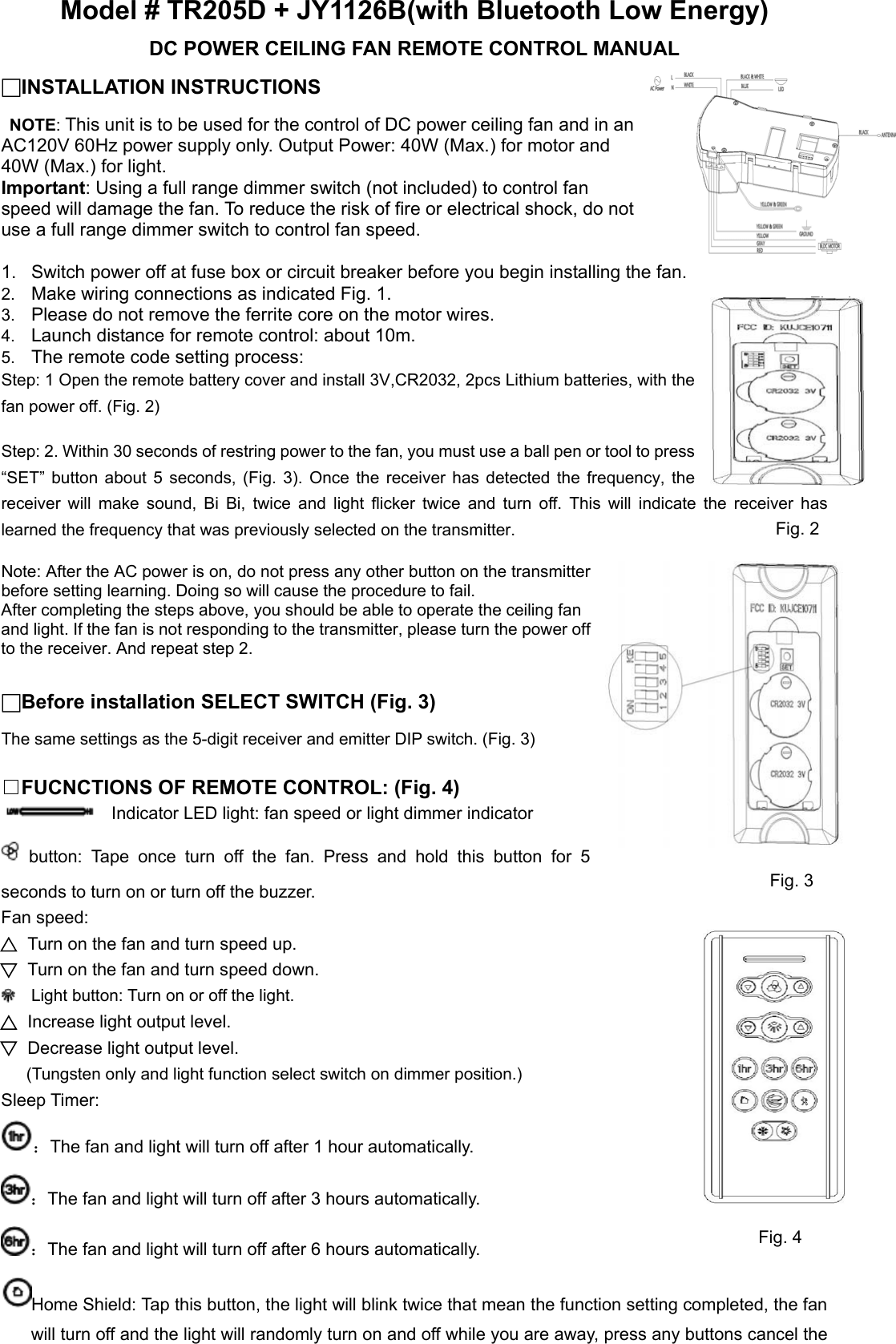 Model # TR205D + JY1126B(with Bluetooth Low Energy) DC POWER CEILING FAN REMOTE CONTROL MANUAL □INSTALLATION INSTRUCTIONS  NOTE: This unit is to be used for the control of DC power ceiling fan and in an AC120V 60Hz power supply only. Output Power: 40W (Max.) for motor and 40W (Max.) for light. Important: Using a full range dimmer switch (not included) to control fan speed will damage the fan. To reduce the risk of fire or electrical shock, do not use a full range dimmer switch to control fan speed.  1.  Switch power off at fuse box or circuit breaker before you begin installing the fan. 2.  Make wiring connections as indicated Fig. 1. 3.  Please do not remove the ferrite core on the motor wires. 4.  Launch distance for remote control: about 10m. 5.  The remote code setting process: Step: 1 Open the remote battery cover and install 3V,CR2032, 2pcs Lithium batteries, with the fan power off. (Fig. 2)  Step: 2. Within 30 seconds of restring power to the fan, you must use a ball pen or tool to press “SET”  button  about  5  seconds, (Fig. 3). Once the receiver has detected the frequency, the receiver  will  make  sound,  Bi  Bi,  twice  and  light  flicker  twice  and  turn  off.  This  will  indicate  the  receiver  has learned the frequency that was previously selected on the transmitter.  Note: After the AC power is on, do not press any other button on the transmitter before setting learning. Doing so will cause the procedure to fail. After completing the steps above, you should be able to operate the ceiling fan and light. If the fan is not responding to the transmitter, please turn the power off to the receiver. And repeat step 2.  □Before installation SELECT SWITCH (Fig. 3) The same settings as the 5-digit receiver and emitter DIP switch. (Fig. 3)  □FUCNCTIONS OF REMOTE CONTROL: (Fig. 4)     Indicator LED light: fan speed or light dimmer indicator   button:  Tape  once  turn  off  the  fan.  Press  and  hold  this  button for 5 seconds to turn on or turn off the buzzer. Fan speed: Turn on the fan and turn speed up. Turn on the fan and turn speed down.   Light button: Turn on or off the light. Increase light output level. Decrease light output level.   (Tungsten only and light function select switch on dimmer position.) Sleep Timer: ：The fan and light will turn off after 1 hour automatically. ：The fan and light will turn off after 3 hours automatically. ：The fan and light will turn off after 6 hours automatically. Home Shield: Tap this button, the light will blink twice that mean the function setting completed, the fan will turn off and the light will randomly turn on and off while you are away, press any buttons cancel the Fig. 1 Fig. 2 Fig. 3 Fig. 4 