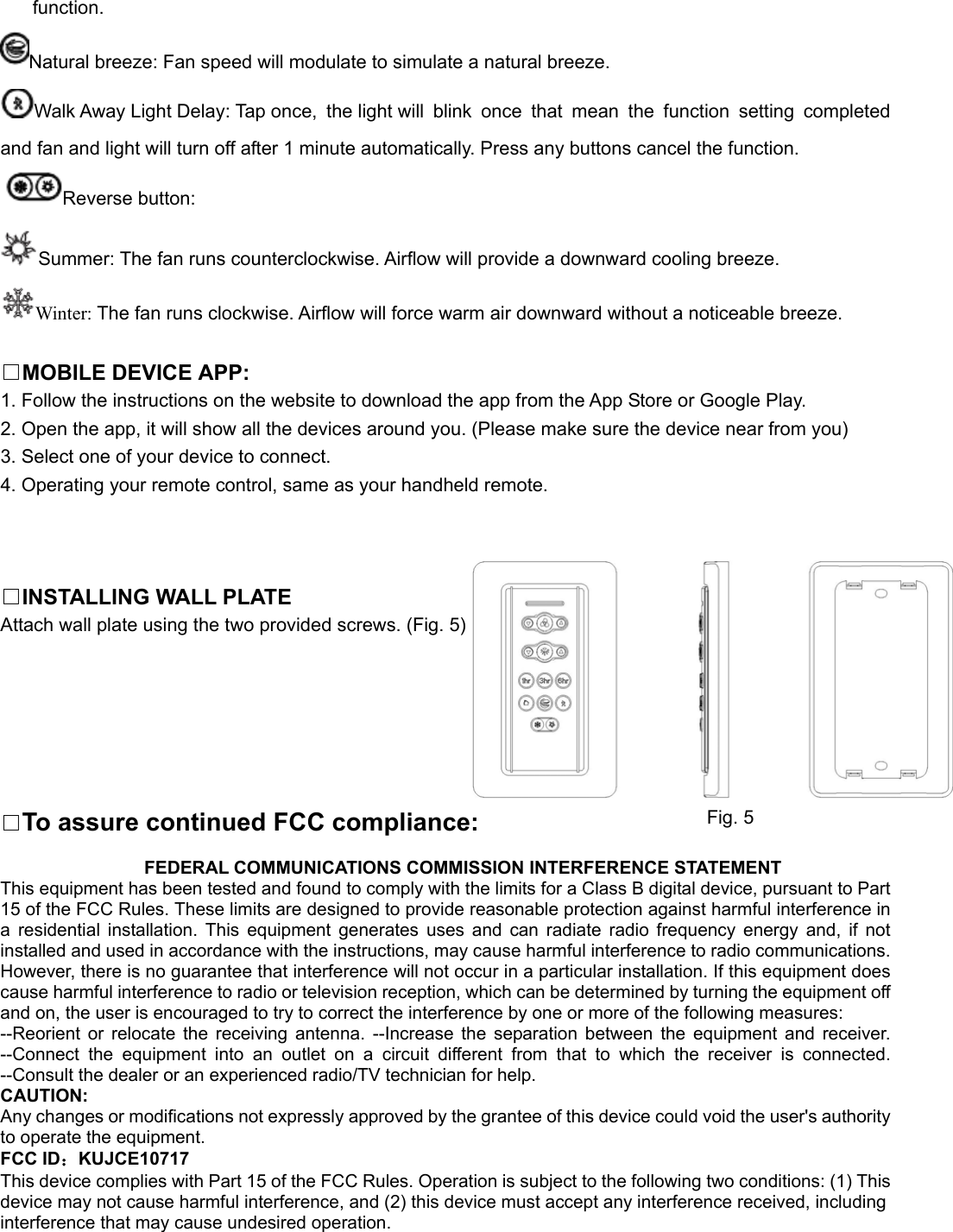 function. Natural breeze: Fan speed will modulate to simulate a natural breeze. Walk Away Light Delay: Tap once,  the light will  blink  once  that  mean  the  function  setting  completed and fan and light will turn off after 1 minute automatically. Press any buttons cancel the function. Reverse button: Summer: The fan runs counterclockwise. Airflow will provide a downward cooling breeze. Winter: The fan runs clockwise. Airflow will force warm air downward without a noticeable breeze.  □MOBILE DEVICE APP:   1. Follow the instructions on the website to download the app from the App Store or Google Play. 2. Open the app, it will show all the devices around you. (Please make sure the device near from you) 3. Select one of your device to connect. 4. Operating your remote control, same as your handheld remote.    □INSTALLING WALL PLATE Attach wall plate using the two provided screws. (Fig. 5)       □To assure continued FCC compliance:                  FEDERAL COMMUNICATIONS COMMISSION INTERFERENCE STATEMENT This equipment has been tested and found to comply with the limits for a Class B digital device, pursuant to Part 15 of the FCC Rules. These limits are designed to provide reasonable protection against harmful interference in a  residential  installation.  This  equipment  generates  uses  and  can  radiate  radio  frequency  energy  and,  if  not installed and used in accordance with the instructions, may cause harmful interference to radio communications. However, there is no guarantee that interference will not occur in a particular installation. If this equipment does cause harmful interference to radio or television reception, which can be determined by turning the equipment off and on, the user is encouraged to try to correct the interference by one or more of the following measures: --Reorient  or  relocate  the  receiving  antenna.  --Increase  the  separation  between  the  equipment  and  receiver. --Connect  the  equipment  into  an  outlet  on  a  circuit  different  from  that  to  which  the  receiver  is  connected. --Consult the dealer or an experienced radio/TV technician for help. CAUTION: Any changes or modifications not expressly approved by the grantee of this device could void the user&apos;s authority to operate the equipment. FCC ID：KUJCE10717 This device complies with Part 15 of the FCC Rules. Operation is subject to the following two conditions: (1) This device may not cause harmful interference, and (2) this device must accept any interference received, including interference that may cause undesired operation.         Fig. 5 