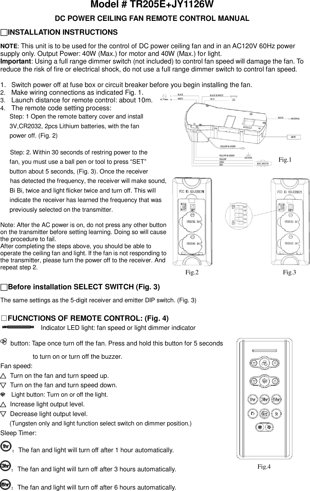 Model # TR205E+JY1126W DC POWER CEILING FAN REMOTE CONTROL MANUAL □INSTALLATION INSTRUCTIONS NOTE: This unit is to be used for the control of DC power ceiling fan and in an AC120V 60Hz power supply only. Output Power: 40W (Max.) for motor and 40W (Max.) for light. Important: Using a full range dimmer switch (not included) to control fan speed will damage the fan. To reduce the risk of fire or electrical shock, do not use a full range dimmer switch to control fan speed.  1.  Switch power off at fuse box or circuit breaker before you begin installing the fan.   2. Make wiring connections as indicated Fig. 1. 3. Launch distance for remote control: about 10m. 4. The remote code setting process: Step: 1 Open the remote battery cover and install 3V,CR2032, 2pcs Lithium batteries, with the fan   power off. (Fig. 2)  Step: 2. Within 30 seconds of restring power to the fan, you must use a ball pen or tool to press “SET”   button about 5 seconds, (Fig. 3). Once the receiver   has detected the frequency, the receiver will make sound,   Bi Bi, twice and light flicker twice and turn off. This will   indicate the receiver has learned the frequency that was   previously selected on the transmitter.  Note: After the AC power is on, do not press any other button on the transmitter before setting learning. Doing so will cause the procedure to fail. After completing the steps above, you should be able to operate the ceiling fan and light. If the fan is not responding to the transmitter, please turn the power off to the receiver. And repeat step 2.  □Before installation SELECT SWITCH (Fig. 3)  The same settings as the 5-digit receiver and emitter DIP switch. (Fig. 3)  □FUCNCTIONS OF REMOTE CONTROL: (Fig. 4)   Indicator LED light: fan speed or light dimmer indicator   button: Tape once turn off the fan. Press and hold this button for 5 seconds           to turn on or turn off the buzzer. Fan speed: Turn on the fan and turn speed up. Turn on the fan and turn speed down.   Light button: Turn on or off the light. Increase light output level. Decrease light output level.   (Tungsten only and light function select switch on dimmer position.) Sleep Timer: ：The fan and light will turn off after 1 hour automatically. ：The fan and light will turn off after 3 hours automatically. ：The fan and light will turn off after 6 hours automatically. Fig.1 Fig.2 Fig.3 Fig.4 