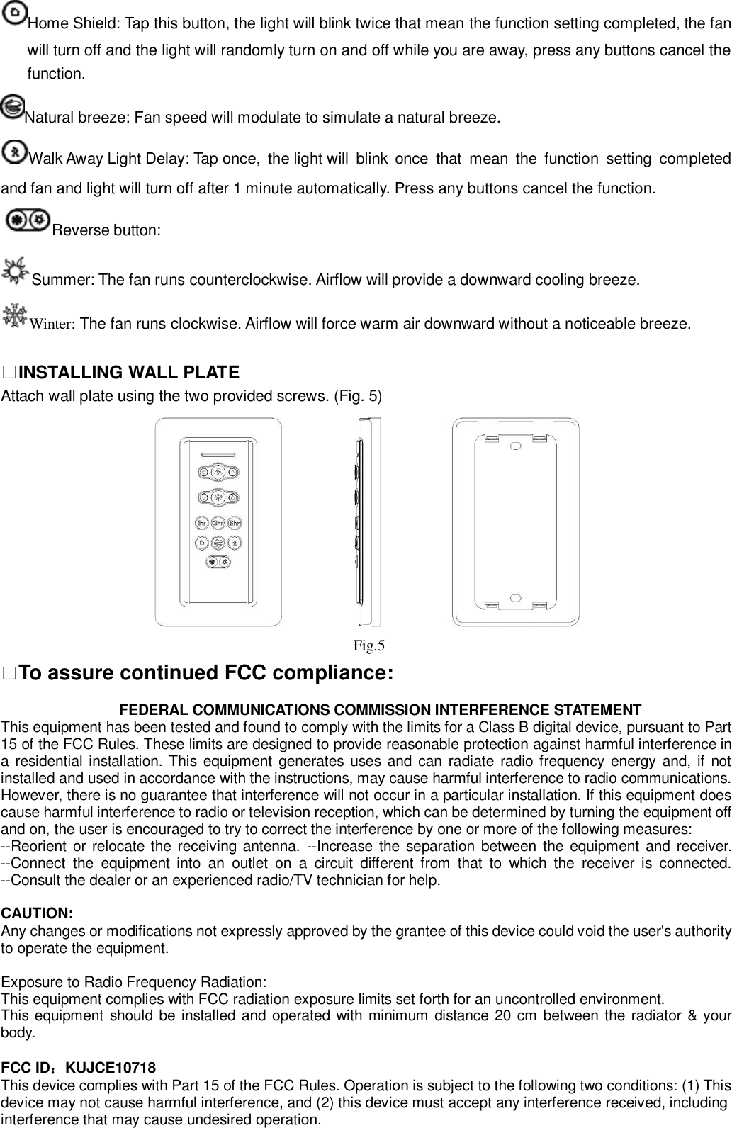 Home Shield: Tap this button, the light will blink twice that mean the function setting completed, the fan will turn off and the light will randomly turn on and off while you are away, press any buttons cancel the function. Natural breeze: Fan speed will modulate to simulate a natural breeze. Walk Away Light Delay: Tap once,  the light will  blink  once  that  mean  the  function  setting  completed and fan and light will turn off after 1 minute automatically. Press any buttons cancel the function. Reverse button: Summer: The fan runs counterclockwise. Airflow will provide a downward cooling breeze. Winter: The fan runs clockwise. Airflow will force warm air downward without a noticeable breeze.  □INSTALLING WALL PLATE Attach wall plate using the two provided screws. (Fig. 5)   □To assure continued FCC compliance:                  FEDERAL COMMUNICATIONS COMMISSION INTERFERENCE STATEMENT This equipment has been tested and found to comply with the limits for a Class B digital device, pursuant to Part 15 of the FCC Rules. These limits are designed to provide reasonable protection against harmful interference in a residential installation. This equipment  generates uses and can radiate  radio frequency energy and, if  not installed and used in accordance with the instructions, may cause harmful interference to radio communications. However, there is no guarantee that interference will not occur in a particular installation. If this equipment does cause harmful interference to radio or television reception, which can be determined by turning the equipment off and on, the user is encouraged to try to correct the interference by one or more of the following measures: --Reorient  or relocate the receiving antenna. --Increase the separation between the equipment  and receiver. --Connect  the  equipment  into  an  outlet  on  a  circuit  different  from  that  to  which  the  receiver  is  connected. --Consult the dealer or an experienced radio/TV technician for help.  CAUTION: Any changes or modifications not expressly approved by the grantee of this device could void the user&apos;s authority to operate the equipment.  Exposure to Radio Frequency Radiation: This equipment complies with FCC radiation exposure limits set forth for an uncontrolled environment. This equipment should be installed and operated with minimum distance 20 cm between the radiator &amp; your body.  FCC ID：KUJCE10718 This device complies with Part 15 of the FCC Rules. Operation is subject to the following two conditions: (1) This device may not cause harmful interference, and (2) this device must accept any interference received, including interference that may cause undesired operation.         Fig.5 