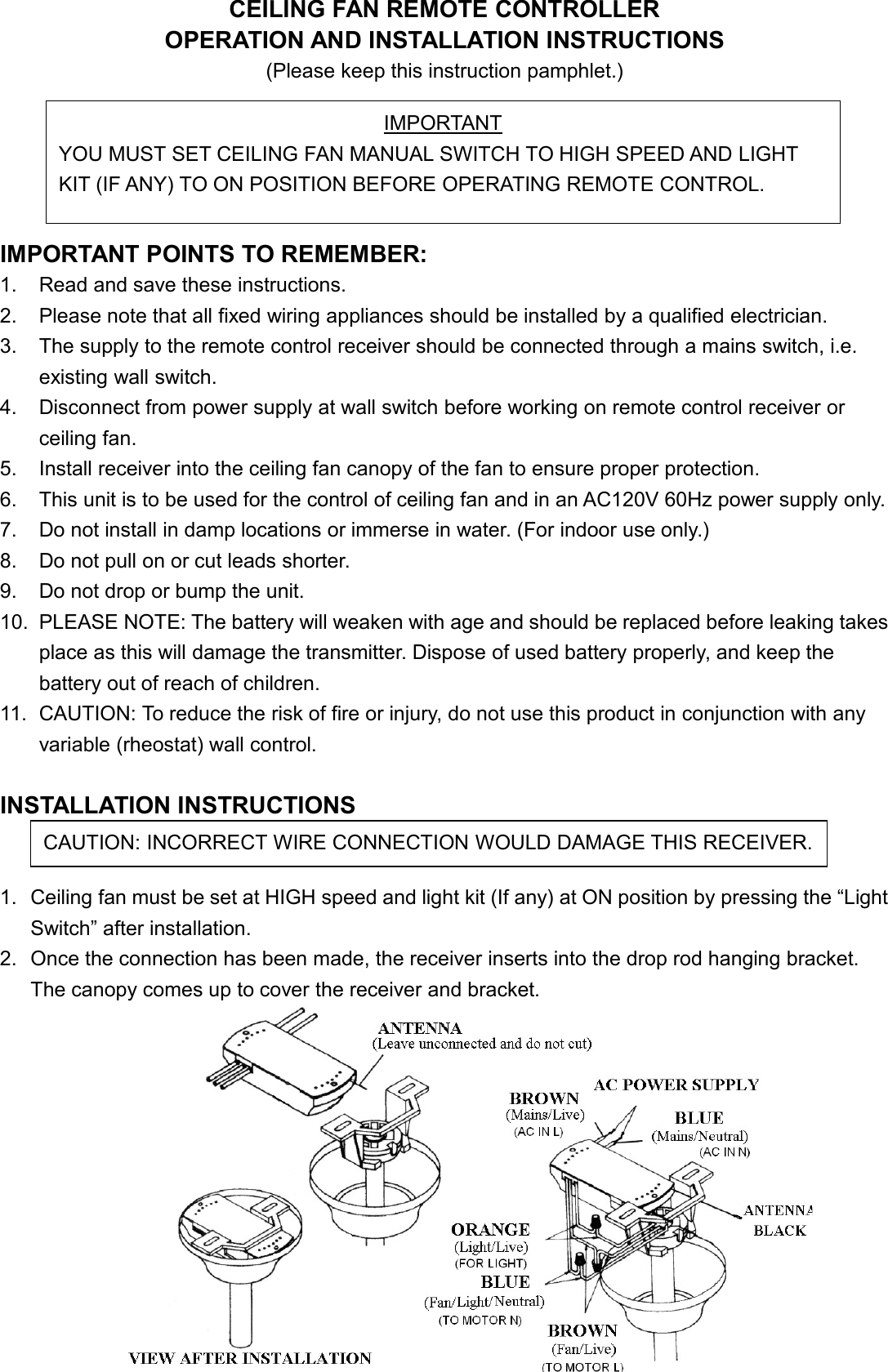 CEILING FAN REMOTE CONTROLLEROPERATION AND INSTALLATION INSTRUCTIONS(Please keep this instruction pamphlet.)IMPORTANT POINTS TO REMEMBER:1. Read and save these instructions.2. Please note that all fixed wiring appliances should be installed by a qualified electrician.3. The supply to the remote control receiver should be connected through a mains switch, i.e.existing wall switch.4. Disconnect from power supply at wall switch before working on remote control receiver orceiling fan.5. Install receiver into the ceiling fan canopy of the fan to ensure proper protection.6. This unit is to be used for the control of ceiling fan and in an AC120V 60Hz power supply only.7. Do not install in damp locations or immerse in water. (For indoor use only.)8. Do not pull on or cut leads shorter.9. Do not drop or bump the unit.10. PLEASE NOTE: The battery will weaken with age and should be replaced before leaking takesplace as this will damage the transmitter. Dispose of used battery properly, and keep thebattery out of reach of children.11. CAUTION: To reduce the risk of fire or injury, do not use this product in conjunction with anyvariable (rheostat) wall control.INSTALLATION INSTRUCTIONS1. Ceiling fan must be set at HIGH speed and light kit (If any) at ON position by pressing the “LightSwitch” after installation.2. Once the connection has been made, the receiver inserts into the drop rod hanging bracket.The canopy comes up to cover the receiver and bracket.IMPORTANTYOU MUST SET CEILING FAN MANUAL SWITCH TO HIGH SPEED AND LIGHTKIT (IF ANY) TO ON POSITION BEFORE OPERATING REMOTE CONTROL.CAUTION: INCORRECT WIRE CONNECTION WOULD DAMAGE THIS RECEIVER.