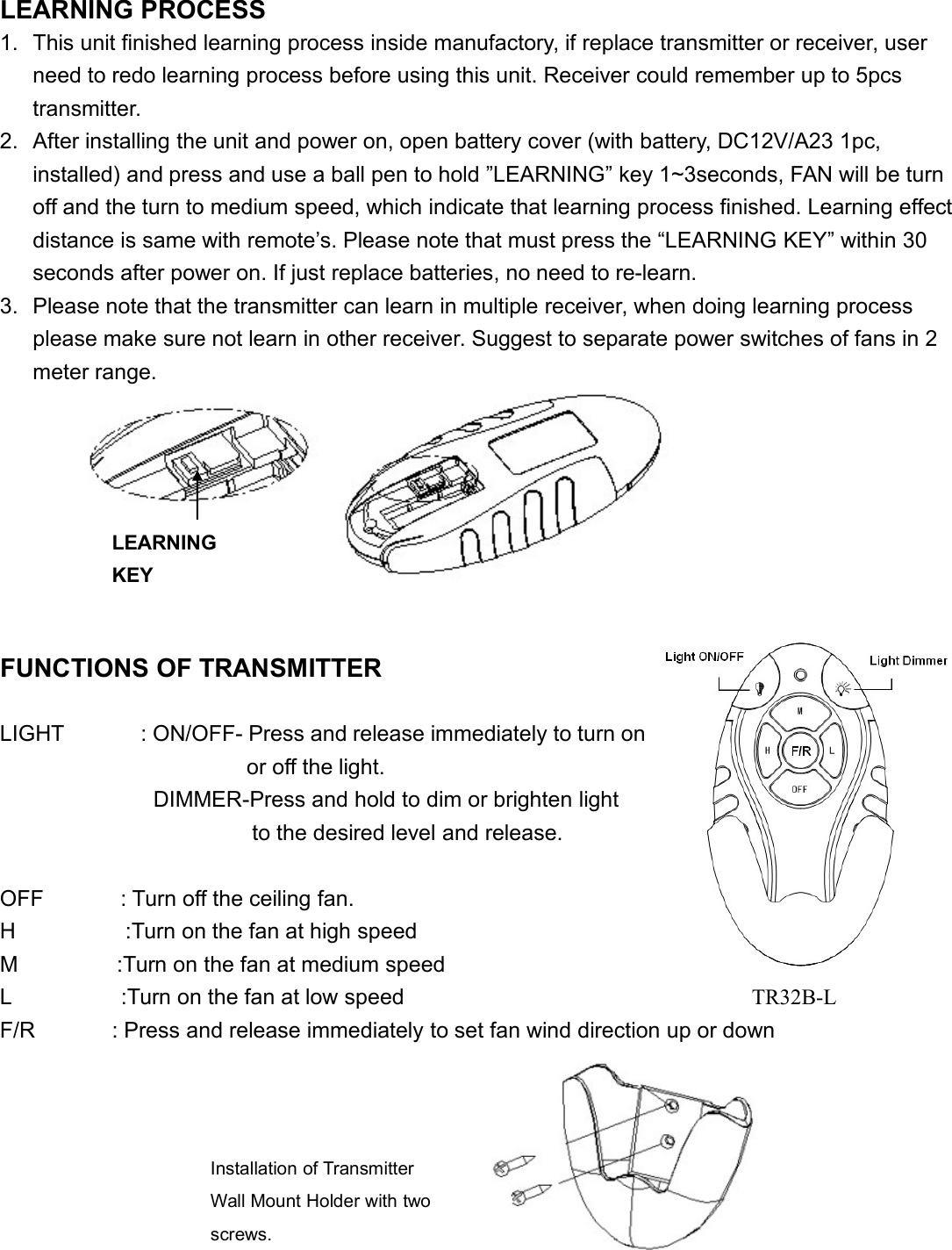 LEARNING PROCESS1. This unit finished learning process inside manufactory, if replace transmitter or receiver, userneed to redo learning process before using this unit. Receiver could remember up to 5pcstransmitter.2. After installing the unit and power on, open battery cover (with battery, DC12V/A23 1pc,installed) and press and use a ball pen to hold ”LEARNING” key 1~3seconds, FAN will be turnoff and the turn to medium speed, which indicate that learning process finished. Learning effectdistance is same with remote’s. Please note that must press the “LEARNING KEY” within 30seconds after power on. If just replace batteries, no need to re-learn.3. Please note that the transmitter can learn in multiple receiver, when doing learning processplease make sure not learn in other receiver. Suggest to separate power switches of fans in 2meter range.FUNCTIONS OF TRANSMITTERLIGHT : ON/OFF- Press and release immediately to turnonor off the light.DIMMER-Press and hold to dim or brighten lightto the desired level and release.OFF : Turn off the ceiling fan.H :Turn on the fan at high speedM :Turn on the fan at medium speedL :Turn on the fan at low speedF/R : Press and release immediately to set fan wind direction up or downLEARNINGKEYInstallation of TransmitterWall Mount Holder with twoscrews.TR32B-L