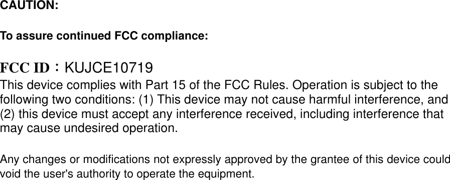 CAUTION:    To assure continued FCC compliance:    FCC ID：KUJCE10719 This device complies with Part 15 of the FCC Rules. Operation is subject to the following two conditions: (1) This device may not cause harmful interference, and (2) this device must accept any interference received, including interference that may cause undesired operation.  Any changes or modifications not expressly approved by the grantee of this device could void the user&apos;s authority to operate the equipment.               