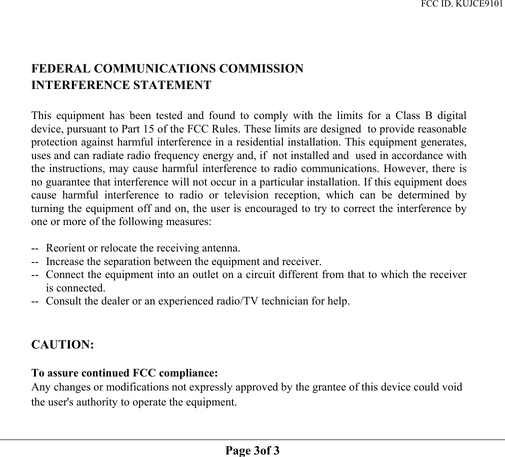 FCC ID. KUJCE9101    FEDERAL COMMUNICATIONS COMMISSION INTERFERENCE STATEMENT  This equipment has been tested and found to comply with the limits for a Class B digital device, pursuant to Part 15 of the FCC Rules. These limits are designed  to provide reasonable protection against harmful interference in a residential installation. This equipment generates, uses and can radiate radio frequency energy and, if  not installed and  used in accordance with the instructions, may cause harmful interference to radio communications. However, there is no guarantee that interference will not occur in a particular installation. If this equipment does cause harmful interference to radio or television reception, which can be determined by turning the equipment off and on, the user is encouraged to try to correct the interference by one or more of the following measures:  --  Reorient or relocate the receiving antenna. --  Increase the separation between the equipment and receiver. --  Connect the equipment into an outlet on a circuit different from that to which the receiver is connected. --  Consult the dealer or an experienced radio/TV technician for help.   CAUTION:   To assure continued FCC compliance:     Any changes or modifications not expressly approved by the grantee of this device could void the user&apos;s authority to operate the equipment.   Page 3of 3   