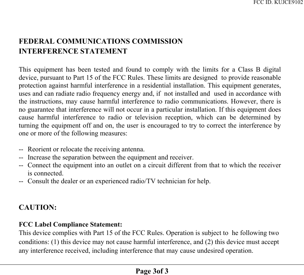 FCC ID. KUJCE9102    FEDERAL COMMUNICATIONS COMMISSION INTERFERENCE STATEMENT  This equipment has been tested and found to comply with the limits for a Class B digital device, pursuant to Part 15 of the FCC Rules. These limits are designed  to provide reasonable protection against harmful interference in a residential installation. This equipment generates, uses and can radiate radio frequency energy and, if  not installed and  used in accordance with the instructions, may cause harmful interference to radio communications. However, there is no guarantee that interference will not occur in a particular installation. If this equipment does cause harmful interference to radio or television reception, which can be determined by turning the equipment off and on, the user is encouraged to try to correct the interference by one or more of the following measures:  --  Reorient or relocate the receiving antenna. --  Increase the separation between the equipment and receiver. --  Connect the equipment into an outlet on a circuit different from that to which the receiver is connected. --  Consult the dealer or an experienced radio/TV technician for help.   CAUTION:   FCC Label Compliance Statement: This device complies with Part 15 of the FCC Rules. Operation is subject to  he following two conditions: (1) this device may not cause harmful interference, and (2) this device must accept any interference received, including interference that may cause undesired operation.   Page 3of 3   