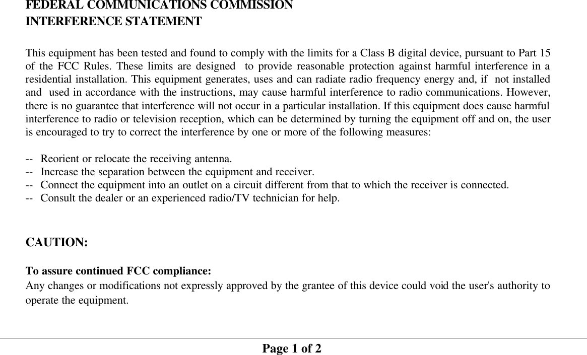  FEDERAL COMMUNICATIONS COMMISSION INTERFERENCE STATEMENT  This equipment has been tested and found to comply with the limits for a Class B digital device, pursuant to Part 15 of the FCC Rules. These limits are designed  to provide reasonable protection against harmful interference in a residential installation. This equipment generates, uses and can radiate radio frequency energy and, if  not installed and  used in accordance with the instructions, may cause harmful interference to radio communications. However, there is no guarantee that interference will not occur in a particular installation. If this equipment does cause harmful interference to radio or television reception, which can be determined by turning the equipment off and on, the user is encouraged to try to correct the interference by one or more of the following measures:  -- Reorient or relocate the receiving antenna. -- Increase the separation between the equipment and receiver. -- Connect the equipment into an outlet on a circuit different from that to which the receiver is connected. -- Consult the dealer or an experienced radio/TV technician for help.   CAUTION:   To assure continued FCC compliance:     Any changes or modifications not expressly approved by the grantee of this device could void the user&apos;s authority to operate the equipment.   Page 1 of 2 