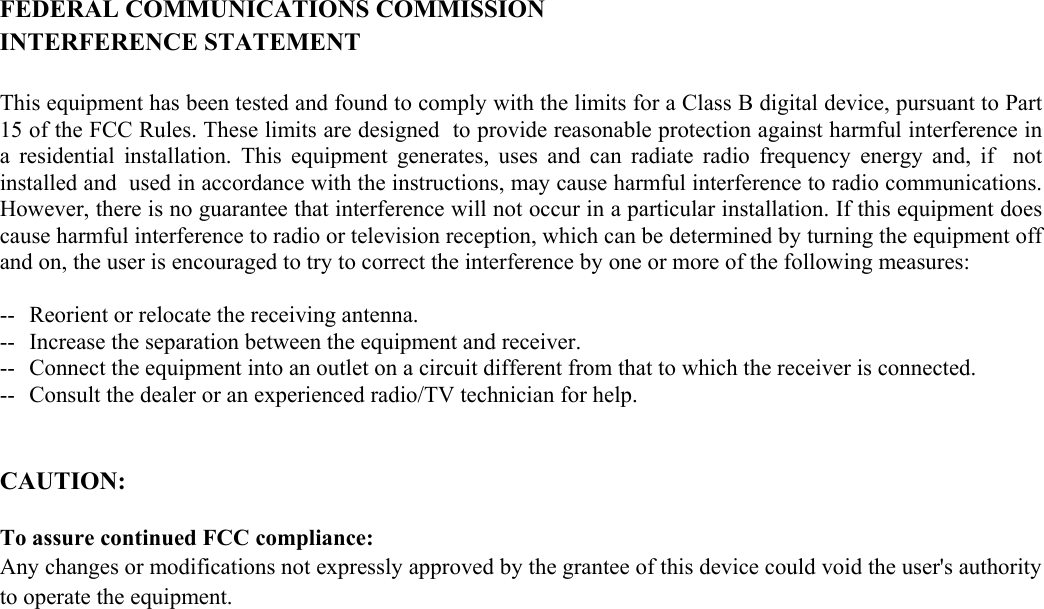   FEDERAL COMMUNICATIONS COMMISSION INTERFERENCE STATEMENT  This equipment has been tested and found to comply with the limits for a Class B digital device, pursuant to Part 15 of the FCC Rules. These limits are designed  to provide reasonable protection against harmful interference in a residential installation. This equipment generates, uses and can radiate radio frequency energy and, if  not installed and  used in accordance with the instructions, may cause harmful interference to radio communications. However, there is no guarantee that interference will not occur in a particular installation. If this equipment does cause harmful interference to radio or television reception, which can be determined by turning the equipment off and on, the user is encouraged to try to correct the interference by one or more of the following measures:  --  Reorient or relocate the receiving antenna. --  Increase the separation between the equipment and receiver. --  Connect the equipment into an outlet on a circuit different from that to which the receiver is connected. --  Consult the dealer or an experienced radio/TV technician for help.   CAUTION:   To assure continued FCC compliance:     Any changes or modifications not expressly approved by the grantee of this device could void the user&apos;s authority to operate the equipment.                                 