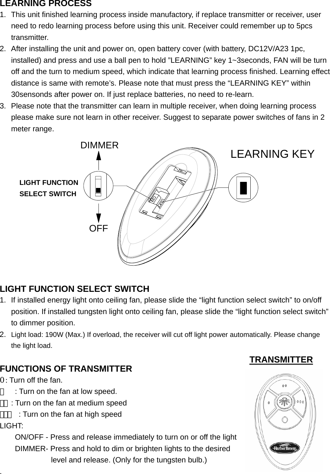  LEARNING PROCESS 1.  This unit finished learning process inside manufactory, if replace transmitter or receiver, user need to redo learning process before using this unit. Receiver could remember up to 5pcs transmitter. 2.  After installing the unit and power on, open battery cover (with battery, DC12V/A23 1pc, installed) and press and use a ball pen to hold ”LEARNING” key 1~3seconds, FAN will be turn off and the turn to medium speed, which indicate that learning process finished. Learning effect distance is same with remote’s. Please note that must press the “LEARNING KEY” within 30sensonds after power on. If just replace batteries, no need to re-learn. 3.  Please note that the transmitter can learn in multiple receiver, when doing learning process please make sure not learn in other receiver. Suggest to separate power switches of fans in 2 meter range.                      LEARNOFFDIMMER  LIGHT FUNCTION SELECT SWITCH 1.  If installed energy light onto ceiling fan, please slide the “light function select switch” to on/off position. If installed tungsten light onto ceiling fan, please slide the “light function select switch” to dimmer position.                       2.  Light load: 190W (Max.) If overload, the receiver will cut off light power automatically. Please change the light load.                               FUNCTIONS OF TRANSMITTER                  0 : Turn off the fan.                               。  : Turn on the fan at low speed.                    。。: Turn on the fan at medium speed                 。。。 : Turn on the fan at high speed                      LIGHT: ON/OFF - Press and release immediately to turn on or off the light     DIMMER- Press and hold to dim or brighten lights to the desired     level and release. (Only for the tungsten bulb.) .                                                TRANSMITTER LIGHT FUNCTION SELECT SWITCH LEARNING KEY