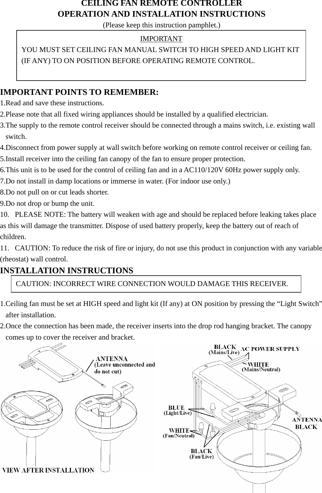 CEILING FAN REMOTE CONTROLLER OPERATION AND INSTALLATION INSTRUCTIONS (Please keep this instruction pamphlet.)      IMPORTANT POINTS TO REMEMBER:   1.Read and save these instructions. 2.Please note that all fixed wiring appliances should be installed by a qualified electrician. 3.The supply to the remote control receiver should be connected through a mains switch, i.e. existing wall switch. 4.Disconnect from power supply at wall switch before working on remote control receiver or ceiling fan. 5.Install receiver into the ceiling fan canopy of the fan to ensure proper protection. 6.This unit is to be used for the control of ceiling fan and in a AC110/120V 60Hz power supply only. 7.Do not install in damp locations or immerse in water. (For indoor use only.) 8.Do not pull on or cut leads shorter. 9.Do not drop or bump the unit. 10. PLEASE NOTE: The battery will weaken with age and should be replaced before leaking takes place as this will damage the transmitter. Dispose of used battery properly, keep the battery out of reach of children. 11. CAUTION: To reduce the risk of fire or injury, do not use this product in conjunction with any variable (rheostat) wall control. INSTALLATION INSTRUCTIONS   1.Ceiling fan must be set at HIGH speed and light kit (If any) at ON position by pressing the “Light Switch” after installation. 2.Once the connection has been made, the receiver inserts into the drop rod hanging bracket. The canopy comes up to cover the receiver and bracket.  IMPORTANT YOU MUST SET CEILING FAN MANUAL SWITCH TO HIGH SPEED AND LIGHT KIT (IF ANY) TO ON POSITION BEFORE OPERATING REMOTE CONTROL. CAUTION: INCORRECT WIRE CONNECTION WOULD DAMAGE THIS RECEIVER. 