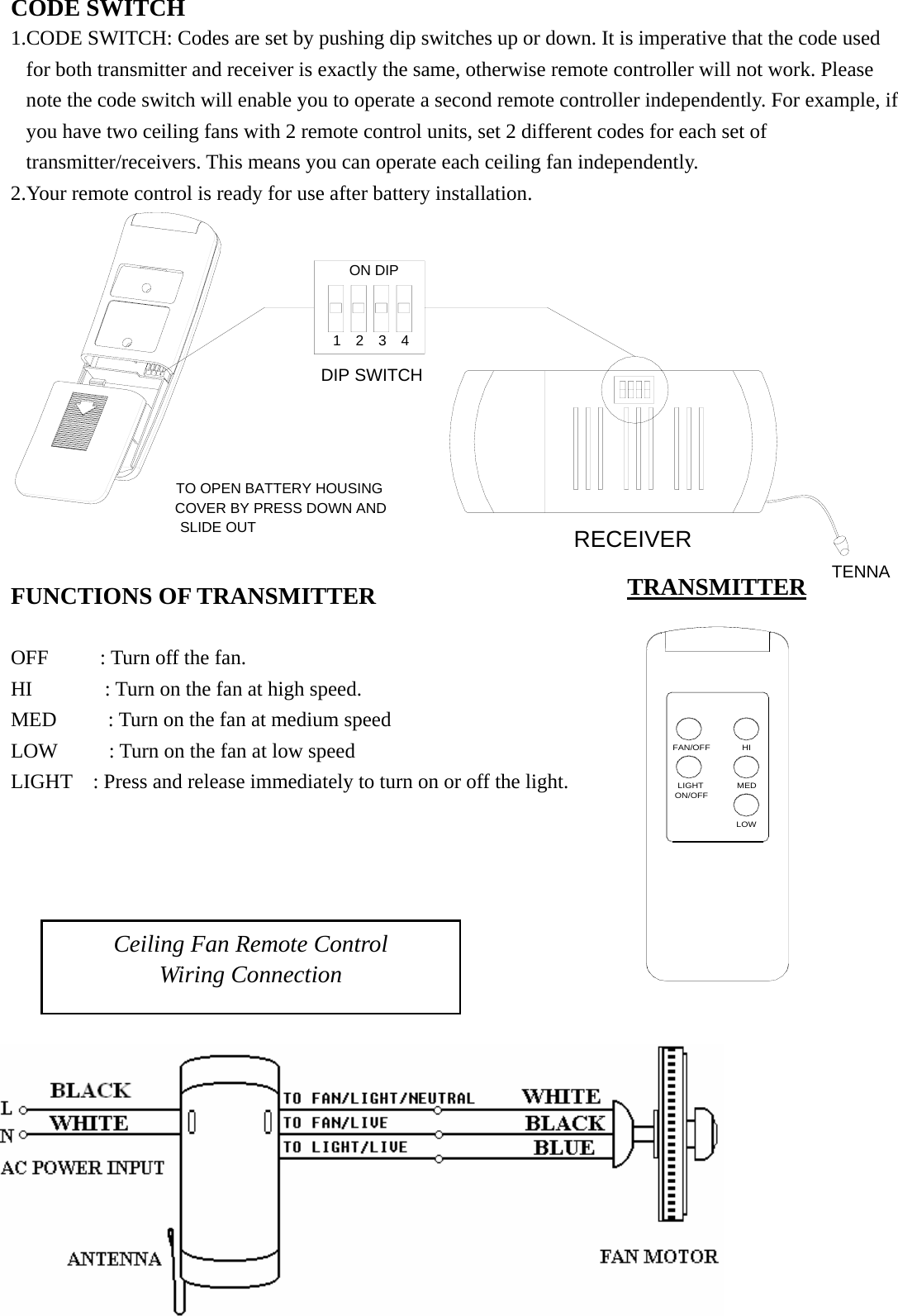 FAN/OFF HIMEDLOWON/OFFLIGHT SLIDE OUTCOVER BY PRESS DOWN ANDTO OPEN BATTERY HOUSING DIP SWITCHANTENNARECEIVER4321ON DIP1234CODE SWITCH 1.CODE SWITCH: Codes are set by pushing dip switches up or down. It is imperative that the code used for both transmitter and receiver is exactly the same, otherwise remote controller will not work. Please note the code switch will enable you to operate a second remote controller independently. For example, if you have two ceiling fans with 2 remote control units, set 2 different codes for each set of transmitter/receivers. This means you can operate each ceiling fan independently. 2.Your remote control is ready for use after battery installation.             FUNCTIONS OF TRANSMITTER                                                                    OFF     : Turn off the fan.                               HI       : Turn on the fan at high speed.                    MED     : Turn on the fan at medium speed                 LOW     : Turn on the fan at low speed                      LIGHT    : Press and release immediately to turn on or off the light.                Ceiling Fan Remote Control Wiring Connection TRANSMITTER 