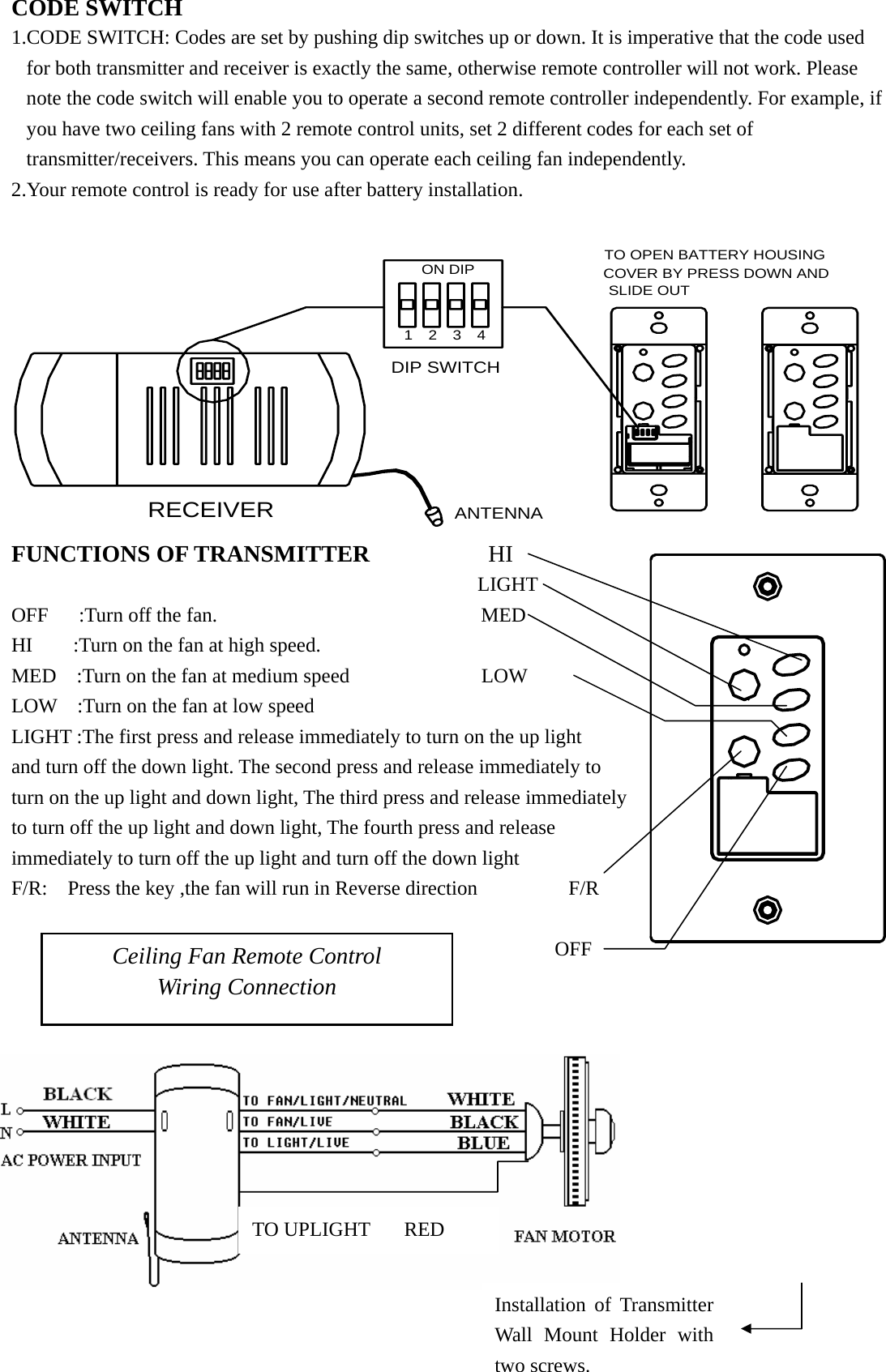 CODE SWITCH 1.CODE SWITCH: Codes are set by pushing dip switches up or down. It is imperative that the code used for both transmitter and receiver is exactly the same, otherwise remote controller will not work. Please note the code switch will enable you to operate a second remote controller independently. For example, if you have two ceiling fans with 2 remote control units, set 2 different codes for each set of transmitter/receivers. This means you can operate each ceiling fan independently. 2.Your remote control is ready for use after battery installation.   SLIDE OUTCOVER BY PRESS DOWN ANDTO OPEN BATTERY HOUSING DIP SWITCHANTENNARECEIVER4321ON DIP FUNCTIONS OF TRANSMITTER          HI                                                 LIGHT                         OFF   :Turn off the fan.                          MED      HI    :Turn on the fan at high speed.                     MED  :Turn on the fan at medium speed             LOW    LOW  :Turn on the fan at low speed                        LIGHT :The first press and release immediately to turn on the up light     and turn off the down light. The second press and release immediately to turn on the up light and down light, The third press and release immediately to turn off the up light and down light, The fourth press and release immediately to turn off the up light and turn off the down light         F/R:  Press the key ,the fan will run in Reverse direction         F/R   OFF   Ceiling Fan Remote Control Wiring Connection Installation of Transmitter Wall Mount Holder with two screws. TO UPLIGHT  RED 