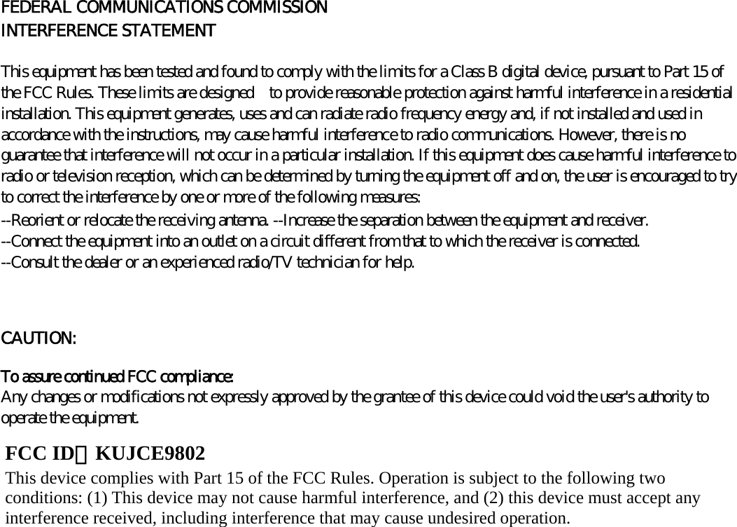      FEDERAL COMMUNICATIONS COMMISSION INTERFERENCE STATEMENT   This equipment has been tested and found to comply with the limits for a Class B digital device, pursuant to Part 15 of the FCC Rules. These limits are designed    to provide reasonable protection against harmful interference in a residential installation. This equipment generates, uses and can radiate radio frequency energy and, if not installed and used in accordance with the instructions, may cause harmful interference to radio communications. However, there is no guarantee that interference will not occur in a particular installation. If this equipment does cause harmful interference to radio or television reception, which can be determined by turning the equipment off and on, the user is encouraged to try to correct the interference by one or more of the following measures:   --Reorient or relocate the receiving antenna. --Increase the separation between the equipment and receiver. --Connect the equipment into an outlet on a circuit different from that to which the receiver is connected. --Consult the dealer or an experienced radio/TV technician for help.   CAUTION:   To assure continued FCC compliance:   Any changes or modifications not expressly approved by the grantee of this device could void the user&apos;s authority to operate the equipment.              FCC ID：KUJCE9802 This device complies with Part 15 of the FCC Rules. Operation is subject to the following two conditions: (1) This device may not cause harmful interference, and (2) this device must accept any interference received, including interference that may cause undesired operation. 