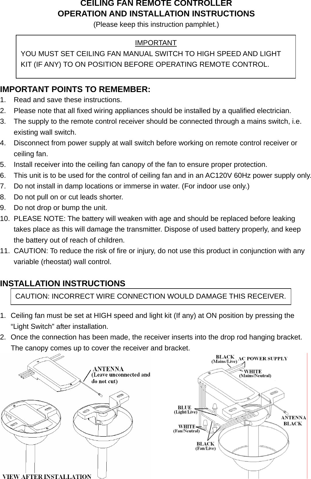 CEILING FAN REMOTE CONTROLLER OPERATION AND INSTALLATION INSTRUCTIONS (Please keep this instruction pamphlet.)      IMPORTANT POINTS TO REMEMBER:   1.  Read and save these instructions. 2.  Please note that all fixed wiring appliances should be installed by a qualified electrician. 3.  The supply to the remote control receiver should be connected through a mains switch, i.e. existing wall switch. 4.  Disconnect from power supply at wall switch before working on remote control receiver or ceiling fan. 5.  Install receiver into the ceiling fan canopy of the fan to ensure proper protection. 6.  This unit is to be used for the control of ceiling fan and in an AC120V 60Hz power supply only. 7.  Do not install in damp locations or immerse in water. (For indoor use only.) 8.  Do not pull on or cut leads shorter. 9.  Do not drop or bump the unit. 10.  PLEASE NOTE: The battery will weaken with age and should be replaced before leaking takes place as this will damage the transmitter. Dispose of used battery properly, and keep the battery out of reach of children. 11.  CAUTION: To reduce the risk of fire or injury, do not use this product in conjunction with any variable (rheostat) wall control.  INSTALLATION INSTRUCTIONS   1.  Ceiling fan must be set at HIGH speed and light kit (If any) at ON position by pressing the “Light Switch” after installation. 2.  Once the connection has been made, the receiver inserts into the drop rod hanging bracket. The canopy comes up to cover the receiver and bracket.  IMPORTANT YOU MUST SET CEILING FAN MANUAL SWITCH TO HIGH SPEED AND LIGHT KIT (IF ANY) TO ON POSITION BEFORE OPERATING REMOTE CONTROL. CAUTION: INCORRECT WIRE CONNECTION WOULD DAMAGE THIS RECEIVER.