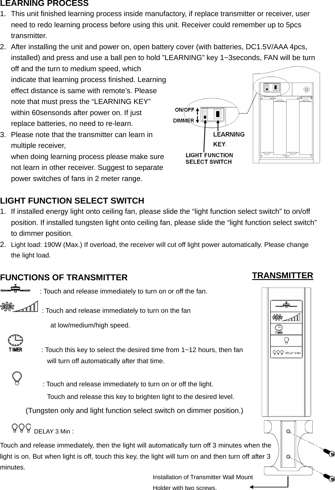 LEARNING PROCESS 1.  This unit finished learning process inside manufactory, if replace transmitter or receiver, user need to redo learning process before using this unit. Receiver could remember up to 5pcs transmitter. 2.  After installing the unit and power on, open battery cover (with batteries, DC1.5V/AAA 4pcs, installed) and press and use a ball pen to hold ”LEARNING” key 1~3seconds, FAN will be turn off and the turn to medium speed, which indicate that learning process finished. Learning effect distance is same with remote’s. Please note that must press the “LEARNING KEY” within 60sensonds after power on. If just replace batteries, no need to re-learn. 3.  Please note that the transmitter can learn in multiple receiver,         when doing learning process please make sure not learn in other receiver. Suggest to separate power switches of fans in 2 meter range.    LIGHT FUNCTION SELECT SWITCH 1.  If installed energy light onto ceiling fan, please slide the “light function select switch” to on/off position. If installed tungsten light onto ceiling fan, please slide the “light function select switch” to dimmer position.  2.  Light load: 190W (Max.) If overload, the receiver will cut off light power automatically. Please change the light load.                               FUNCTIONS OF TRANSMITTER                     : Touch and release immediately to turn on or off the fan.   : Touch and release immediately to turn on the fan                at low/medium/high speed.           : Touch this key to select the desired time from 1~12 hours, then fan             will turn off automatically after that time.             : Touch and release immediately to turn on or off the light.                       Touch and release this key to brighten light to the desired level. (Tungsten only and light function select switch on dimmer position.)  DELAY 3 Min :   Touch and release immediately, then the light will automatically turn off 3 minutes when the light is on. But when light is off, touch this key, the light will turn on and then turn off after 3 minutes.                                                    TRANSMITTER Installation of Transmitter Wall Mount Holder with two screws. 