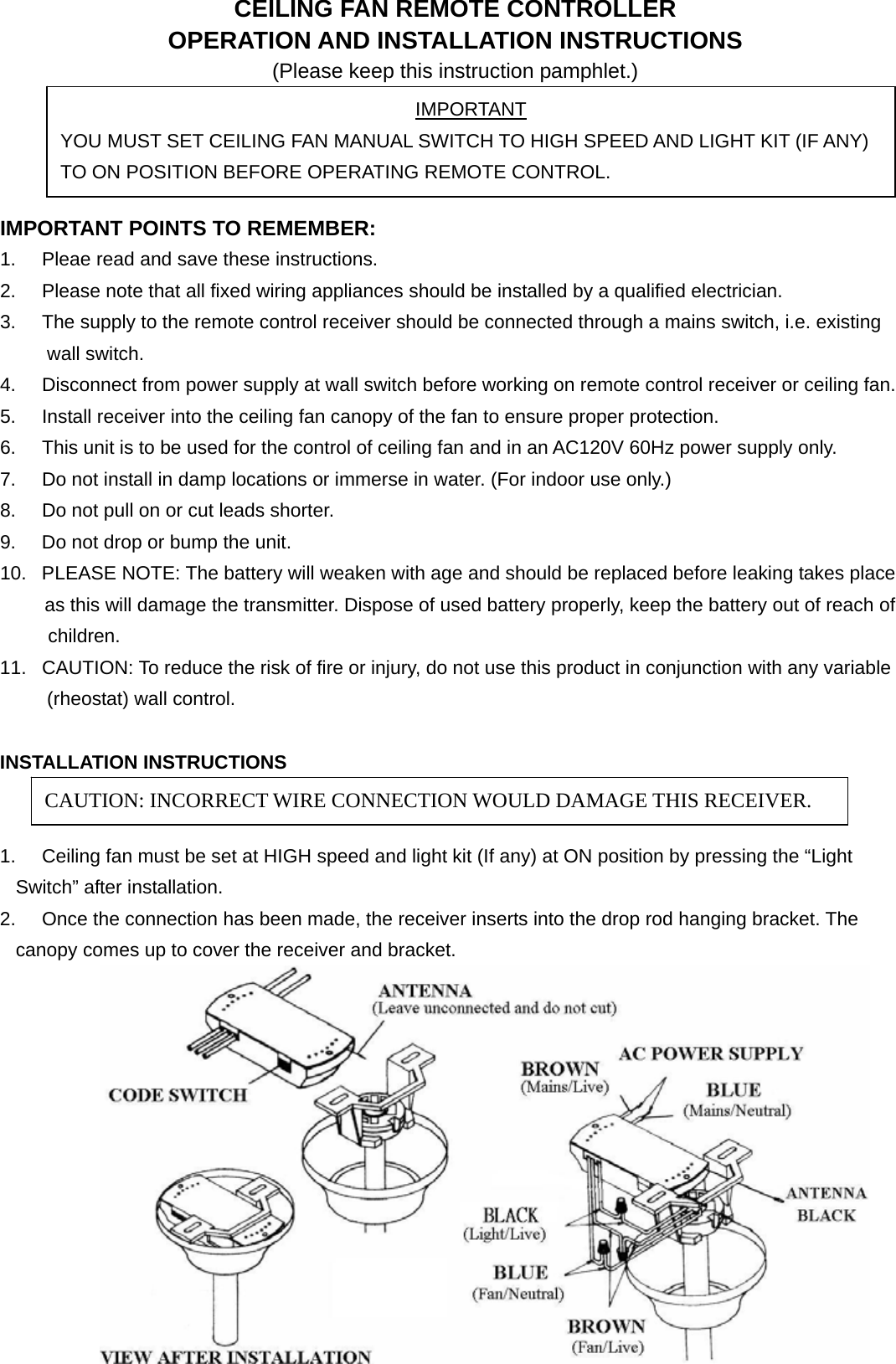  CEILING FAN REMOTE CONTROLLER OPERATION AND INSTALLATION INSTRUCTIONS (Please keep this instruction pamphlet.)     IMPORTANT POINTS TO REMEMBER:   1.  Pleae read and save these instructions. 2.  Please note that all fixed wiring appliances should be installed by a qualified electrician. 3.  The supply to the remote control receiver should be connected through a mains switch, i.e. existing wall switch. 4.  Disconnect from power supply at wall switch before working on remote control receiver or ceiling fan. 5.  Install receiver into the ceiling fan canopy of the fan to ensure proper protection. 6.  This unit is to be used for the control of ceiling fan and in an AC120V 60Hz power supply only. 7.  Do not install in damp locations or immerse in water. (For indoor use only.) 8.  Do not pull on or cut leads shorter. 9.  Do not drop or bump the unit. 10.  PLEASE NOTE: The battery will weaken with age and should be replaced before leaking takes place         as this will damage the transmitter. Dispose of used battery properly, keep the battery out of reach of          children.  11.  CAUTION: To reduce the risk of fire or injury, do not use this product in conjunction with any variable (rheostat) wall control.  INSTALLATION INSTRUCTIONS   1.  Ceiling fan must be set at HIGH speed and light kit (If any) at ON position by pressing the “Light Switch” after installation. 2.  Once the connection has been made, the receiver inserts into the drop rod hanging bracket. The canopy comes up to cover the receiver and bracket.    IMPORTANT YOU MUST SET CEILING FAN MANUAL SWITCH TO HIGH SPEED AND LIGHT KIT (IF ANY) TO ON POSITION BEFORE OPERATING REMOTE CONTROL. CAUTION: INCORRECT WIRE CONNECTION WOULD DAMAGE THIS RECEIVER. 