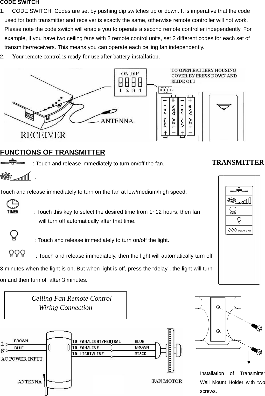 CODE SWITCH 1.  CODE SWITCH: Codes are set by pushing dip switches up or down. It is imperative that the code used for both transmitter and receiver is exactly the same, otherwise remote controller will not work. Please note the code switch will enable you to operate a second remote controller independently. For example, if you have two ceiling fans with 2 remote control units, set 2 different codes for each set of transmitter/receivers. This means you can operate each ceiling fan independently. 2.  Your remote control is ready for use after battery installation.   FUNCTIONS OF TRANSMITTER     : Touch and release immediately to turn on/off the fan.  :  Touch and release immediately to turn on the fan at low/medium/high speed.           : Touch this key to select the desired time from 1~12 hours, then fan             will turn off automatically after that time.             : Touch and release immediately to turn on/off the light.         : Touch and release immediately, then the light will automatically turn off 3 minutes when the light is on. But when light is off, press the “delay”, the light will turn on and then turn off after 3 minutes.      Ceiling Fan Remote Control Wiring Connection TRANSMITTER Installation of Transmitter Wall Mount Holder with two screws. 