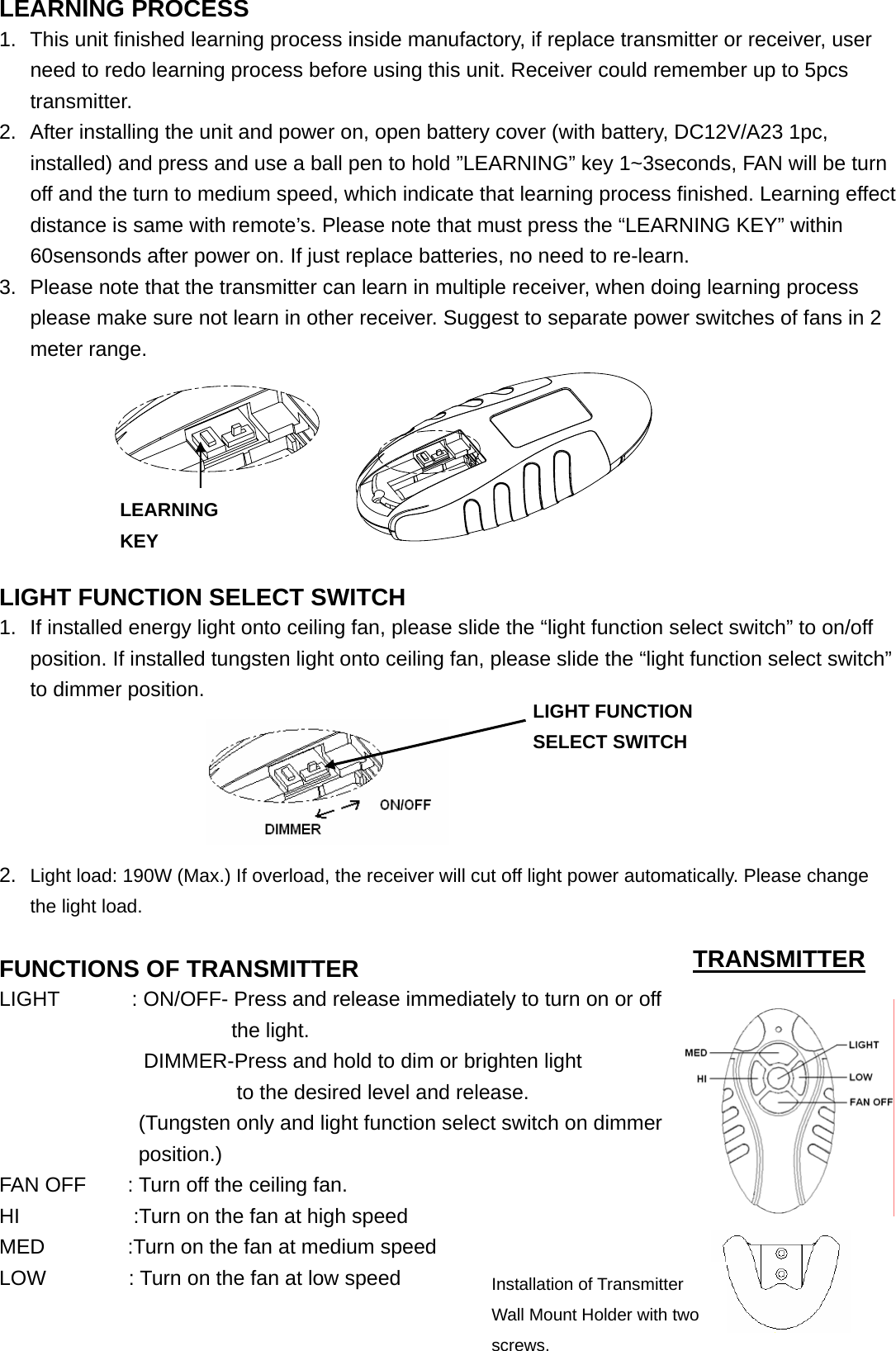  LEARNING PROCESS 1.  This unit finished learning process inside manufactory, if replace transmitter or receiver, user need to redo learning process before using this unit. Receiver could remember up to 5pcs transmitter. 2.  After installing the unit and power on, open battery cover (with battery, DC12V/A23 1pc, installed) and press and use a ball pen to hold ”LEARNING” key 1~3seconds, FAN will be turn off and the turn to medium speed, which indicate that learning process finished. Learning effect distance is same with remote’s. Please note that must press the “LEARNING KEY” within 60sensonds after power on. If just replace batteries, no need to re-learn. 3.  Please note that the transmitter can learn in multiple receiver, when doing learning process please make sure not learn in other receiver. Suggest to separate power switches of fans in 2 meter range.               LIGHT FUNCTION SELECT SWITCH 1.  If installed energy light onto ceiling fan, please slide the “light function select switch” to on/off position. If installed tungsten light onto ceiling fan, please slide the “light function select switch” to dimmer position.                         2.  Light load: 190W (Max.) If overload, the receiver will cut off light power automatically. Please change the light load.                               FUNCTIONS OF TRANSMITTER                  LIGHT       : ON/OFF- Press and release immediately to turn on or off the light.               DIMMER-Press and hold to dim or brighten light                           to the desired level and release.     (Tungsten only and light function select switch on dimmer position.)  FAN OFF        : Turn off the ceiling fan. HI           :Turn on the fan at high speed MED        :Turn on the fan at medium speed LOW        : Turn on the fan at low speed                                                TRANSMITTER LEARNING KEY Installation of Transmitter Wall Mount Holder with two screws. LIGHT FUNCTION SELECT SWITCH 