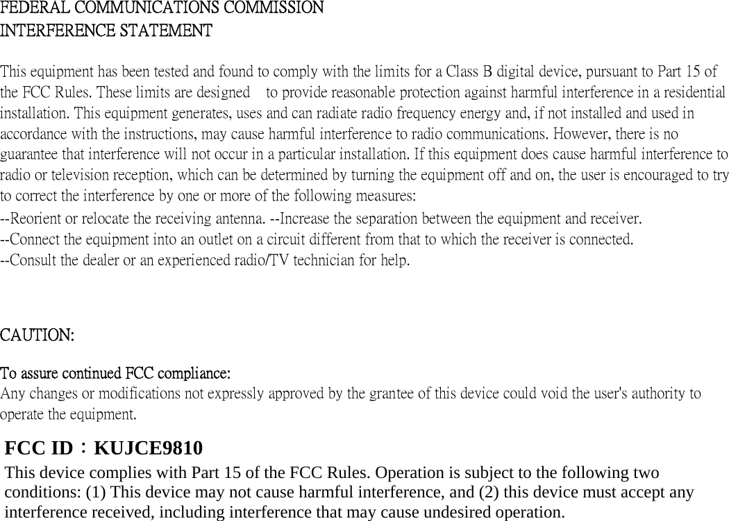      FEDERAL COMMUNICATIONS COMMISSION INTERFERENCE STATEMENT   This equipment has been tested and found to comply with the limits for a Class B digital device, pursuant to Part 15 of the FCC Rules. These limits are designed    to provide reasonable protection against harmful interference in a residential installation. This equipment generates, uses and can radiate radio frequency energy and, if not installed and used in accordance with the instructions, may cause harmful interference to radio communications. However, there is no guarantee that interference will not occur in a particular installation. If this equipment does cause harmful interference to radio or television reception, which can be determined by turning the equipment off and on, the user is encouraged to try to correct the interference by one or more of the following measures:   --Reorient or relocate the receiving antenna. --Increase the separation between the equipment and receiver. --Connect the equipment into an outlet on a circuit different from that to which the receiver is connected. --Consult the dealer or an experienced radio/TV technician for help.   CAUTION:   To assure continued FCC compliance:   Any changes or modifications not expressly approved by the grantee of this device could void the user&apos;s authority to operate the equipment.              FCC ID：KUJCE9810 This device complies with Part 15 of the FCC Rules. Operation is subject to the following two conditions: (1) This device may not cause harmful interference, and (2) this device must accept any interference received, including interference that may cause undesired operation. 