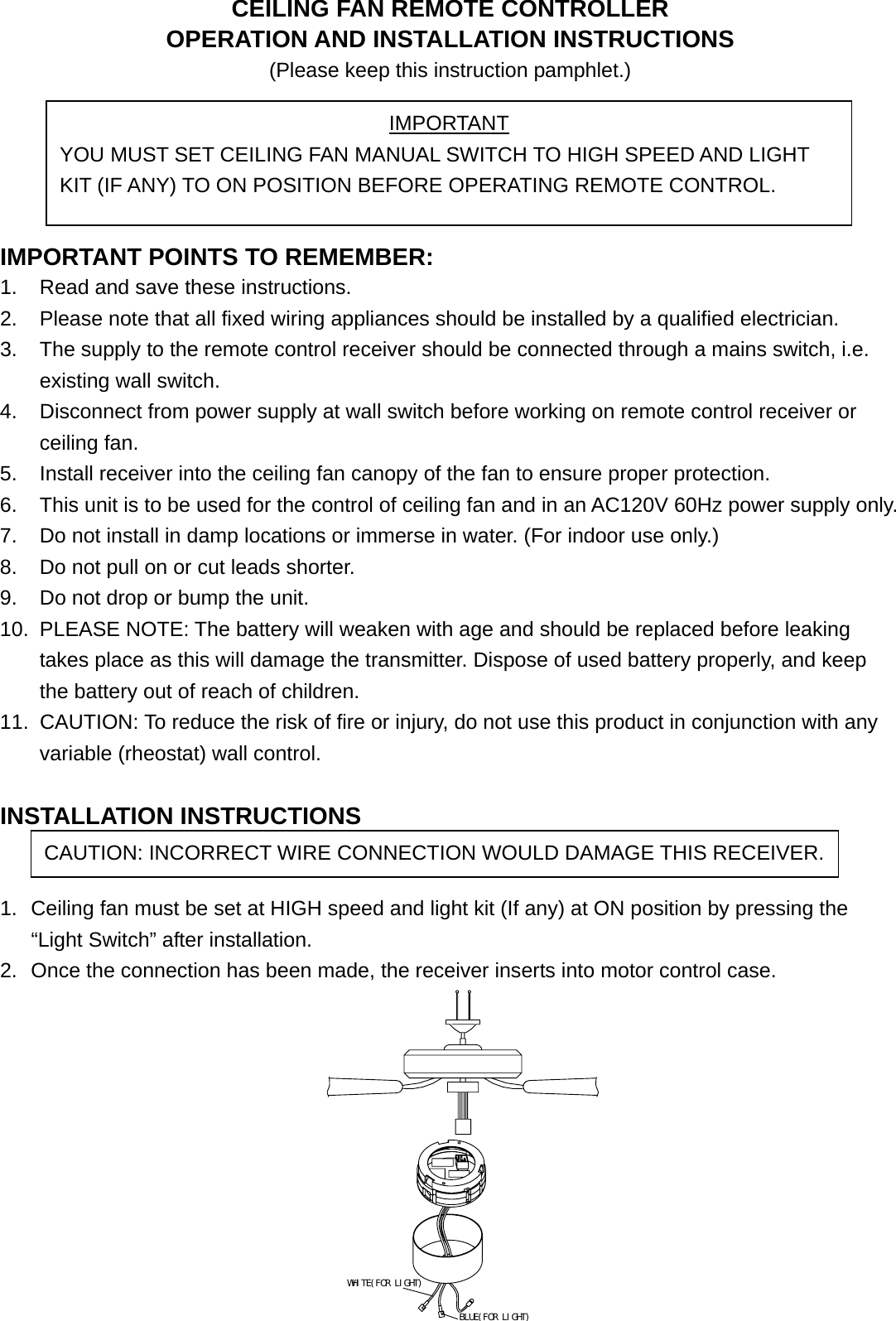 CEILING FAN REMOTE CONTROLLER OPERATION AND INSTALLATION INSTRUCTIONS (Please keep this instruction pamphlet.)      IMPORTANT POINTS TO REMEMBER:   1.  Read and save these instructions. 2.  Please note that all fixed wiring appliances should be installed by a qualified electrician. 3.  The supply to the remote control receiver should be connected through a mains switch, i.e. existing wall switch. 4.  Disconnect from power supply at wall switch before working on remote control receiver or ceiling fan. 5.  Install receiver into the ceiling fan canopy of the fan to ensure proper protection. 6.  This unit is to be used for the control of ceiling fan and in an AC120V 60Hz power supply only. 7.  Do not install in damp locations or immerse in water. (For indoor use only.) 8.  Do not pull on or cut leads shorter. 9.  Do not drop or bump the unit. 10.  PLEASE NOTE: The battery will weaken with age and should be replaced before leaking takes place as this will damage the transmitter. Dispose of used battery properly, and keep the battery out of reach of children. 11.  CAUTION: To reduce the risk of fire or injury, do not use this product in conjunction with any variable (rheostat) wall control.  INSTALLATION INSTRUCTIONS   1.  Ceiling fan must be set at HIGH speed and light kit (If any) at ON position by pressing the “Light Switch” after installation. 2.  Once the connection has been made, the receiver inserts into motor control case.                               WHITE(FOR LIGHT)BLUE(FOR LIGHT) IMPORTANT YOU MUST SET CEILING FAN MANUAL SWITCH TO HIGH SPEED AND LIGHT KIT (IF ANY) TO ON POSITION BEFORE OPERATING REMOTE CONTROL. CAUTION: INCORRECT WIRE CONNECTION WOULD DAMAGE THIS RECEIVER.