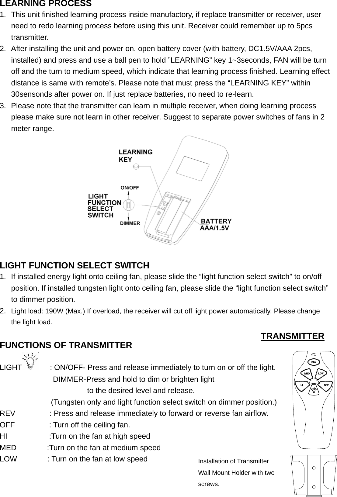  LEARNING PROCESS 1.  This unit finished learning process inside manufactory, if replace transmitter or receiver, user need to redo learning process before using this unit. Receiver could remember up to 5pcs transmitter. 2.  After installing the unit and power on, open battery cover (with battery, DC1.5V/AAA 2pcs, installed) and press and use a ball pen to hold ”LEARNING” key 1~3seconds, FAN will be turn off and the turn to medium speed, which indicate that learning process finished. Learning effect distance is same with remote’s. Please note that must press the “LEARNING KEY” within 30sensonds after power on. If just replace batteries, no need to re-learn. 3.  Please note that the transmitter can learn in multiple receiver, when doing learning process please make sure not learn in other receiver. Suggest to separate power switches of fans in 2 meter range.                           LIGHT FUNCTION SELECT SWITCH 1.  If installed energy light onto ceiling fan, please slide the “light function select switch” to on/off position. If installed tungsten light onto ceiling fan, please slide the “light function select switch” to dimmer position.                       2.  Light load: 190W (Max.) If overload, the receiver will cut off light power automatically. Please change the light load.                               FUNCTIONS OF TRANSMITTER                  LIGHT       : ON/OFF- Press and release immediately to turn on or off the light.               DIMMER-Press and hold to dim or brighten light                           to the desired level and release.     (Tungsten only and light function select switch on dimmer position.)   REV         : Press and release immediately to forward or reverse fan airflow. OFF         : Turn off the ceiling fan. HI           :Turn on the fan at high speed MED        :Turn on the fan at medium speed LOW        : Turn on the fan at low speed                                                TRANSMITTER Installation of Transmitter Wall Mount Holder with two screws. 