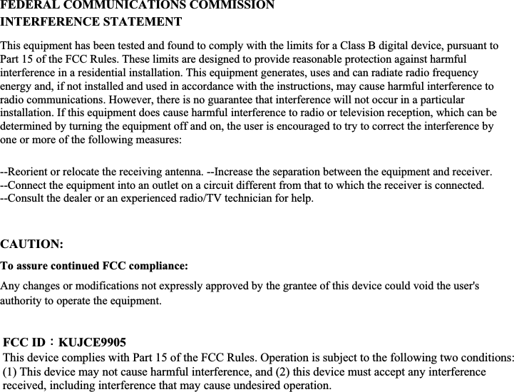 ʳʳʳʳʳʳFEDERAL COMMUNICATIONS COMMISSION INTERFERENCE STATEMENT This equipment has been tested and found to comply with the limits for a Class B digital device, pursuant to Part 15 of the FCC Rules. These limits are designed to provide reasonable protection against harmful interference in a residential installation. This equipment generates, uses and can radiate radio frequency energy and, if not installed and used in accordance with the instructions, may cause harmful interference to radio communications. However, there is no guarantee that interference will not occur in a particular installation. If this equipment does cause harmful interference to radio or television reception, which can be determined by turning the equipment off and on, the user is encouraged to try to correct the interference by one or more of the following measures: --Reorient or relocate the receiving antenna. --Increase the separation between the equipment and receiver. --Connect the equipment into an outlet on a circuit different from that to which the receiver is connected. --Consult the dealer or an experienced radio/TV technician for help.   CAUTION:To assure continued FCC compliance: Any changes or modifications not expressly approved by the grantee of this device could void the user&apos;s authority to operate the equipment.ʳFCC IDΚKUJCE9905This device complies with Part 15 of the FCC Rules. Operation is subject to the following two conditions: (1) This device may not cause harmful interference, and (2) this device must accept any interference received, including interference that may cause undesired operation. 