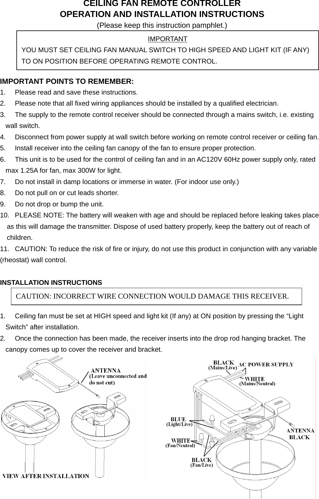 CEILING FAN REMOTE CONTROLLER OPERATION AND INSTALLATION INSTRUCTIONS (Please keep this instruction pamphlet.)     IMPORTANT POINTS TO REMEMBER:   1.  Please read and save these instructions. 2.  Please note that all fixed wiring appliances should be installed by a qualified electrician. 3.  The supply to the remote control receiver should be connected through a mains switch, i.e. existing wall switch. 4.  Disconnect from power supply at wall switch before working on remote control receiver or ceiling fan. 5.  Install receiver into the ceiling fan canopy of the fan to ensure proper protection. 6.  This unit is to be used for the control of ceiling fan and in an AC120V 60Hz power supply only, rated max 1.25A for fan, max 300W for light. 7.  Do not install in damp locations or immerse in water. (For indoor use only.) 8.  Do not pull on or cut leads shorter. 9.  Do not drop or bump the unit. 10.  PLEASE NOTE: The battery will weaken with age and should be replaced before leaking takes place       as this will damage the transmitter. Dispose of used battery properly, keep the battery out of reach of       children.  11.  CAUTION: To reduce the risk of fire or injury, do not use this product in conjunction with any variable (rheostat) wall control.  INSTALLATION INSTRUCTIONS   1.  Ceiling fan must be set at HIGH speed and light kit (If any) at ON position by pressing the “Light Switch” after installation. 2.  Once the connection has been made, the receiver inserts into the drop rod hanging bracket. The canopy comes up to cover the receiver and bracket.   IMPORTANT YOU MUST SET CEILING FAN MANUAL SWITCH TO HIGH SPEED AND LIGHT KIT (IF ANY) TO ON POSITION BEFORE OPERATING REMOTE CONTROL. CAUTION: INCORRECT WIRE CONNECTION WOULD DAMAGE THIS RECEIVER. 