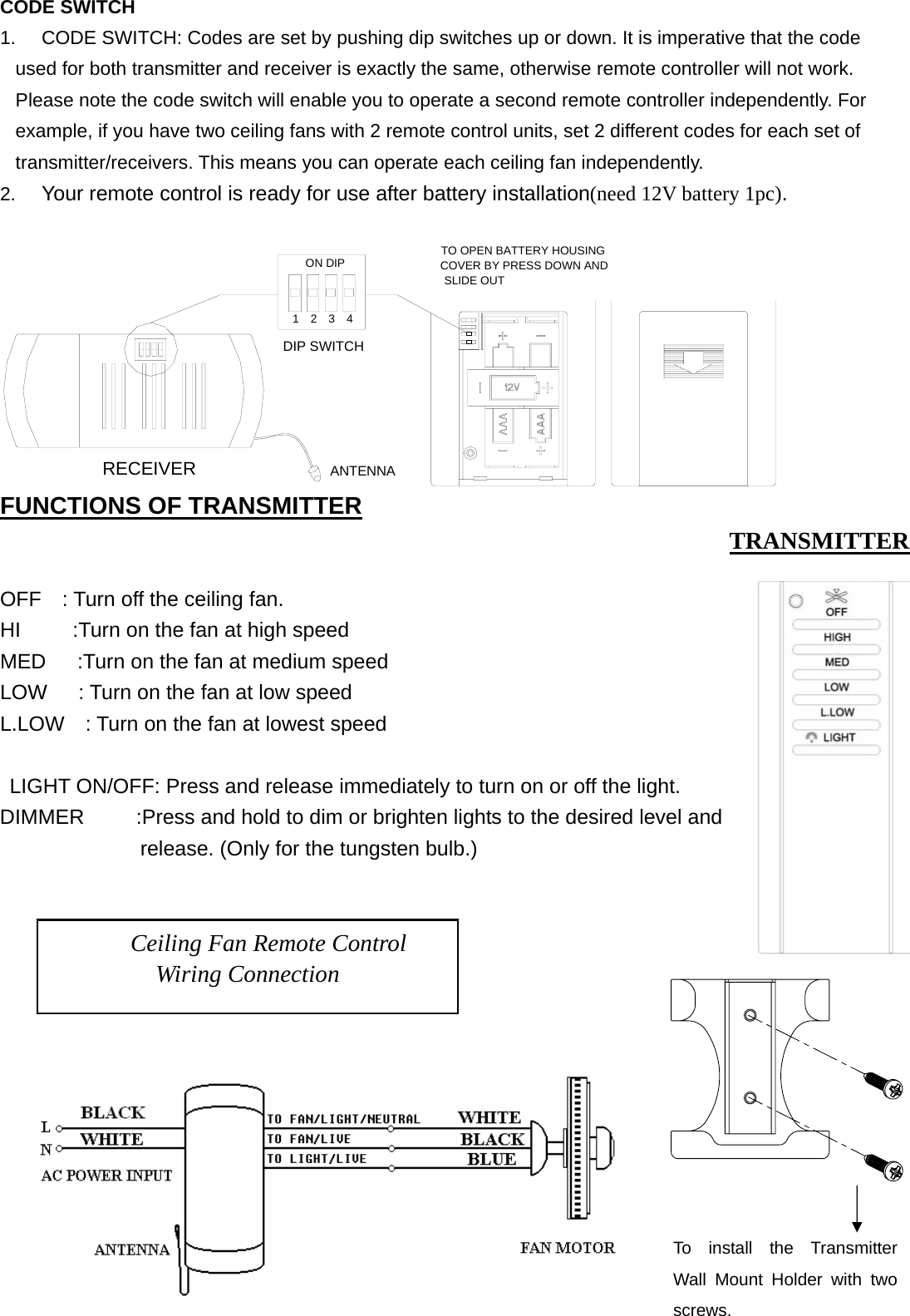    CODE SWITCH 1.  CODE SWITCH: Codes are set by pushing dip switches up or down. It is imperative that the code used for both transmitter and receiver is exactly the same, otherwise remote controller will not work. Please note the code switch will enable you to operate a second remote controller independently. For example, if you have two ceiling fans with 2 remote control units, set 2 different codes for each set of transmitter/receivers. This means you can operate each ceiling fan independently. 2. Your remote control is ready for use after battery installation(need 12V battery 1pc).  ON DIP1234RECEIVERANTENNADIP SWITCHTO OPEN BATTERY HOUSING COVER BY PRESS DOWN AND SLIDE OUT FUNCTIONS OF TRANSMITTER   OFF    : Turn off the ceiling fan. HI          :Turn on the fan at high speed MED      :Turn on the fan at medium speed LOW      : Turn on the fan at low speed L.LOW    : Turn on the fan at lowest speed   LIGHT ON/OFF: Press and release immediately to turn on or off the light. DIMMER     :Press and hold to dim or brighten lights to the desired level and release. (Only for the tungsten bulb.)        Ceiling Fan Remote Control Wiring Connection TRANSMITTER To install the Transmitter Wall Mount Holder with two screws. 