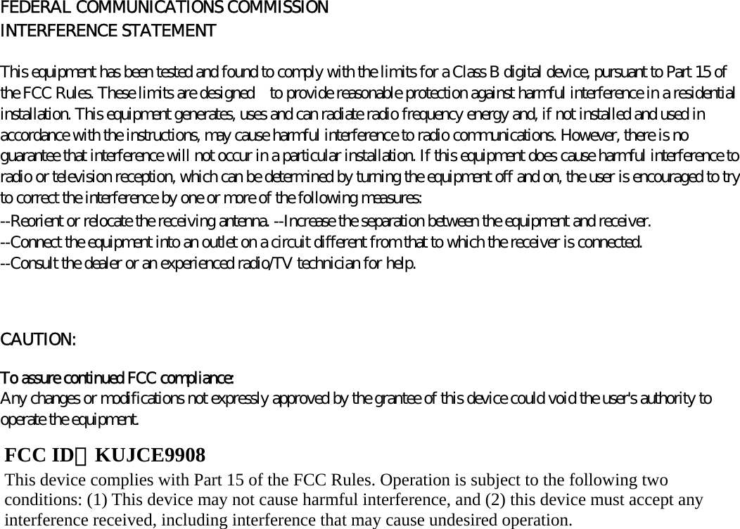      FEDERAL COMMUNICATIONS COMMISSION INTERFERENCE STATEMENT   This equipment has been tested and found to comply with the limits for a Class B digital device, pursuant to Part 15 of the FCC Rules. These limits are designed    to provide reasonable protection against harmful interference in a residential installation. This equipment generates, uses and can radiate radio frequency energy and, if not installed and used in accordance with the instructions, may cause harmful interference to radio communications. However, there is no guarantee that interference will not occur in a particular installation. If this equipment does cause harmful interference to radio or television reception, which can be determined by turning the equipment off and on, the user is encouraged to try to correct the interference by one or more of the following measures:   --Reorient or relocate the receiving antenna. --Increase the separation between the equipment and receiver. --Connect the equipment into an outlet on a circuit different from that to which the receiver is connected. --Consult the dealer or an experienced radio/TV technician for help.   CAUTION:   To assure continued FCC compliance:   Any changes or modifications not expressly approved by the grantee of this device could void the user&apos;s authority to operate the equipment.              FCC ID：KUJCE9908 This device complies with Part 15 of the FCC Rules. Operation is subject to the following two conditions: (1) This device may not cause harmful interference, and (2) this device must accept any interference received, including interference that may cause undesired operation. 